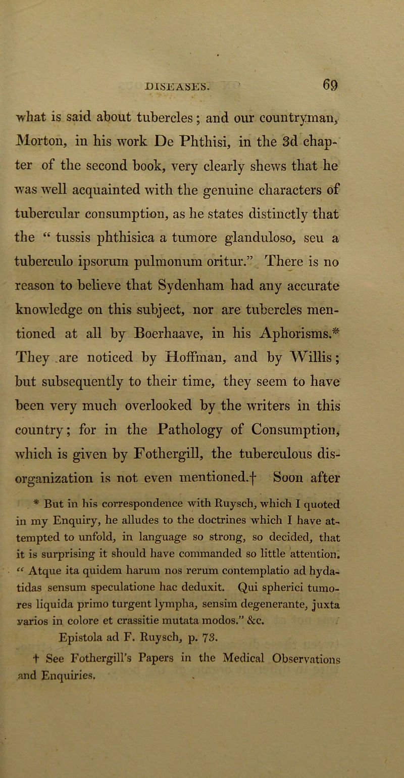 what is said about tubercles; and our countryman* Morton, in his work De Phthisi, in the 3d chap- ter of the second book, very clearly shews that he was well acquainted with the genuine characters of tubercular consumption, as he states distinctly that the “ tussis phthisica a tumore glanduloso, seu a tuberculo ipsorum pulmonum oritur.” There is no reason to believe that Sydenham had any accurate knowledge on this subject, nor are tubercles men- tioned at all by Boerhaave, in his Aphorisms.* They .are noticed by Hoffman, and by Willis; but subsequently to their time, they seem to have been very much overlooked by the writers in this country; for in the Pathology of Consumption* which is given by Fothergill, the tuberculous dis- organization is not even mentioned.-)* Soon after * But in his correspondence with Ruysch, which I quoted in my Enquiry, he alludes to the doctrines which I have at- tempted to unfold, in language so strong, so decided, that it is surprising it should have commanded so little attention. “ Atque ita quidem harum nos rerum contemplatio ad hyda- tidas sensum speculatione hac deduxit. Qui spherici tumo- res liquida primo turgent lympha, sensim degenerante, juxta yarios in colore et crassitie mutata modos.” &c. Epistola ad F. Ruysch, p. 73. t See Fothergill’s Papers in the Medical Observations and Enquiries.