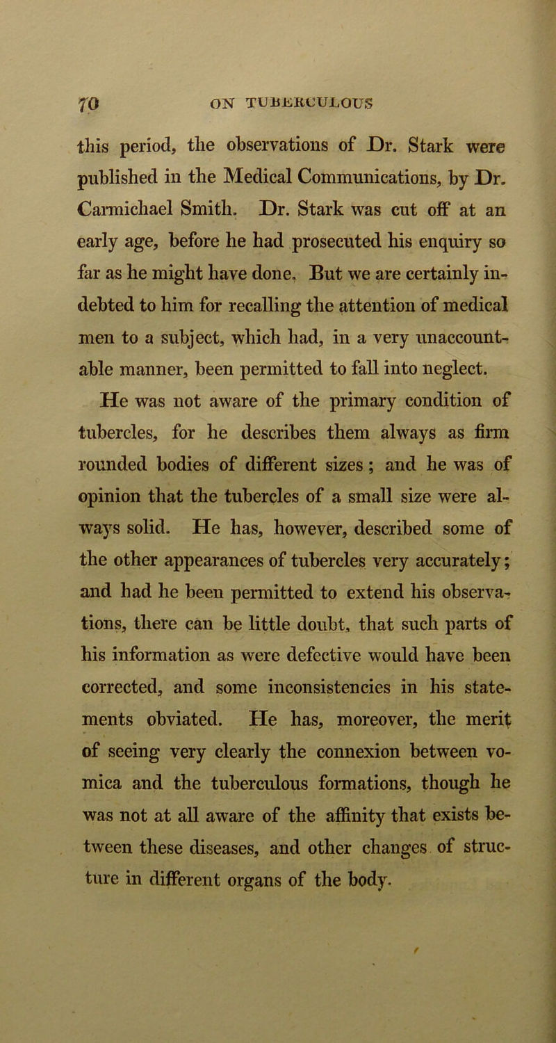 this period, tlie observations of Dr. Stark were published in the Medical Communications, by Dr. Carmichael Smith. Dr. Stark was cut off at an early age, before he had prosecuted his enquiry so far as he might have done. But we are certainly in- debted to him for recalling the attention of medical men to a subject, which had, in a very unaccount- able manner, been permitted to fall into neglect. He was not aware of the primary condition of tubercles, for he describes them always as firm rounded bodies of different sizes; and he was of opinion that the tubercles of a small size were al- ways solid. He has, however, described some of the other appearances of tubercles very accurately; and had he been permitted to extend his observa- tions, there can be little doubt, that such parts of his information as were defective would have been corrected, and some inconsistencies in his state- ments obviated. He has, moreover, the merit of seeing very clearly the connexion between vo- mica and the tuberculous formations, though he was not at all aware of the affinity that exists be- tween these diseases, and other changes of struc- ture in different organs of the body.