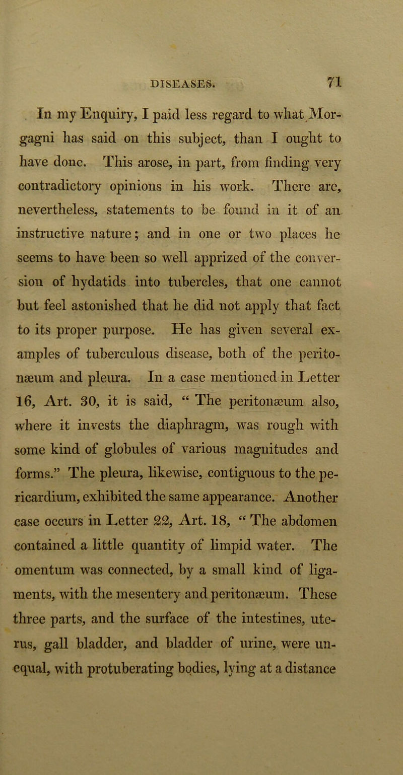 In my Enquiry, I paid less regard to what Mor- gagni has said on this subject, than I ought to have done. This arose, in part, from finding very contradictory opinions in his work. There are, nevertheless, statements to be found in it of an instructive nature; and in one or two places he seems to have been so well apprized of the conver- sion of hydatids into tubercles, that one cannot but feel astonished that he did not apply that fact to its proper purpose. He has given several ex- amples of tuberculous disease, both of the perito- naeum and pleura. In a case mentioned in Letter 16, Art. 30, it is said, “ The peritonaeum also, where it invests the diaphragm, was rough with some kind of globules of various magnitudes and forms.” The pleura, likewise, contiguous to the pe- ricardium, exhibited the same appearance. Another case occurs in Letter 22, Art. 18, “ The abdomen contained a little quantity of limpid water. The omentum was connected, by a small kind of liga- ments, with the mesentery and peritonaeum. These three parts, and the surface of the intestines, ute- rus, gall bladder, and bladder of urine, were un- equal, with protuberating bodies, lying at a distance