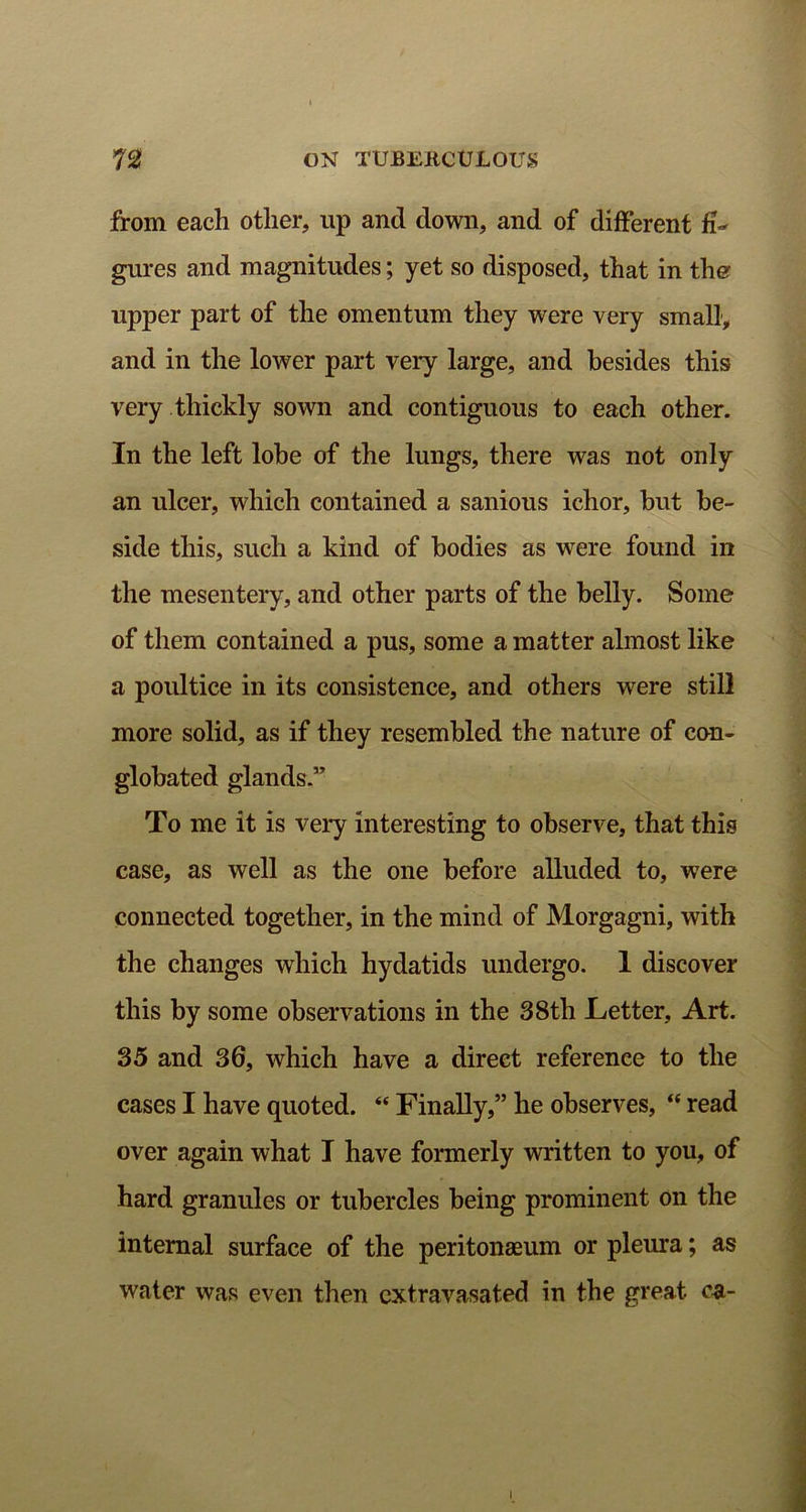 from each other, up and down, and of different fi- gures and magnitudes; yet so disposed, that in tlm upper part of the omentum they were very small, and in the lower part very large, and besides this very thickly sown and contiguous to each other. In the left lobe of the lungs, there was not only an ulcer, which contained a sanious ichor, but be- side this, such a kind of bodies as were found in the mesentery, and other parts of the belly. Some of them contained a pus, some a matter almost like a poultice in its consistence, and others were still more solid, as if they resembled the nature of con- globated glands.” To me it is very interesting to observe, that this case, as well as the one before alluded to, were connected together, in the mind of Morgagni, with the changes which hydatids undergo. 1 discover this by some observations in the 38th Letter, Art. 35 and 36, which have a direct reference to the cases I have quoted. “ Finally,” he observes, “ read over again what I have formerly written to you, of hard granules or tubercles being prominent on the internal surface of the peritonaeum or pleura; as water was even then extravasated in the great, ca- I