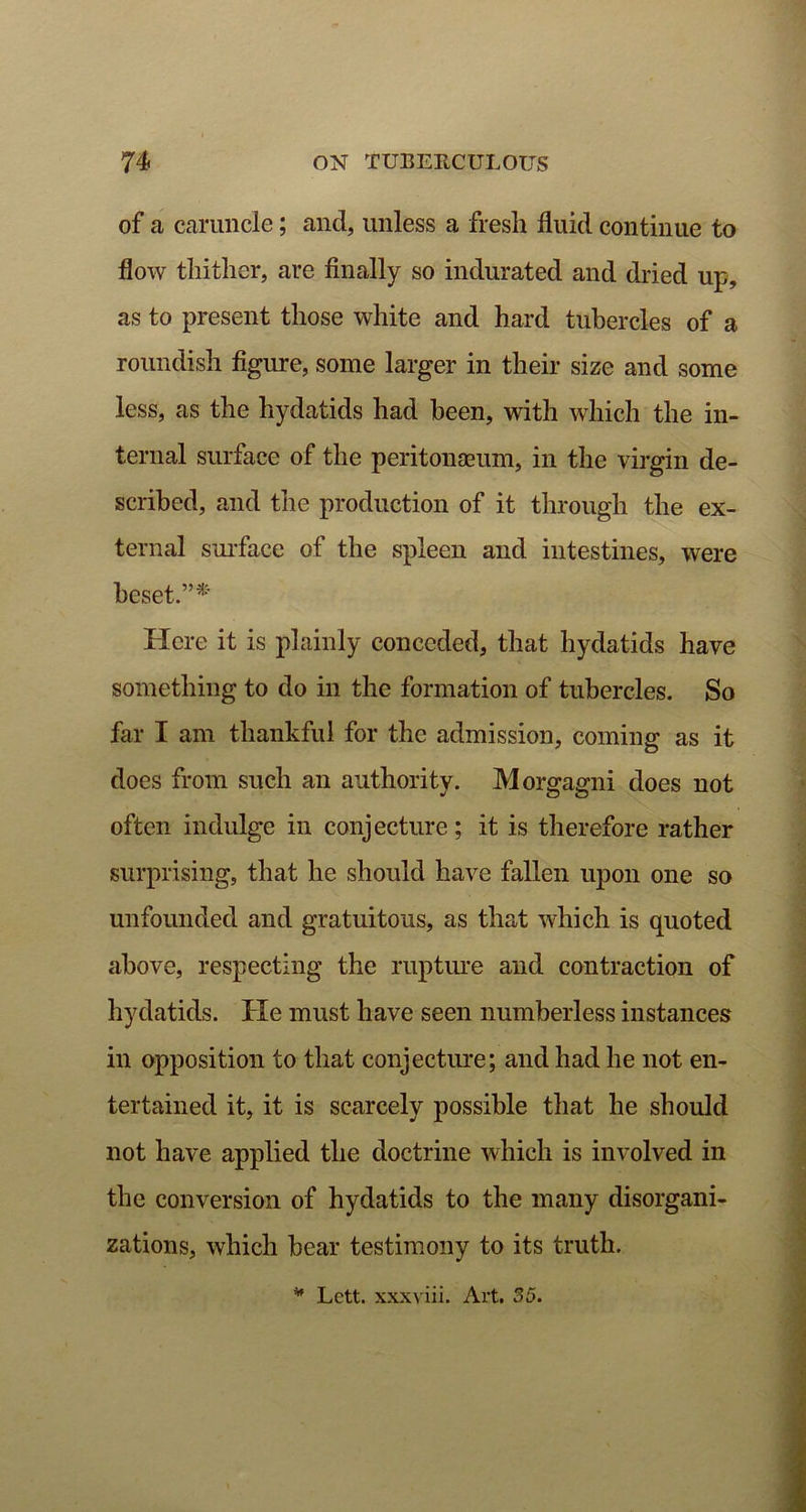 of a caruncle; and, unless a fresh fluid continue to flow thither, are finally so indurated and dried up, as to present those white and hard tubercles of a roundish figure, some larger in their size and some less, as the hydatids had been, with which the in- ternal surface of the peritonaeum, in the virgin de- scribed, and the production of it through the ex- ternal surface of the spleen and intestines, were beset.”* Here it is plainly conceded, that hydatids have something to do in the formation of tubercles. So far I am thankful for the admission, coming as it does from such an authority. Morgagni does not often indulge in conjecture; it is therefore rather surprising, that he should have fallen upon one so unfounded and gratuitous, as that which is quoted above, respecting the rupture and contraction of hydatids. He must have seen numberless instances in opposition to that conjecture; and had he not en- tertained it, it is scarcely possible that he should not have applied the doctrine which is involved in the conversion of hydatids to the many disorgani- zations, which bear testimony to its truth.