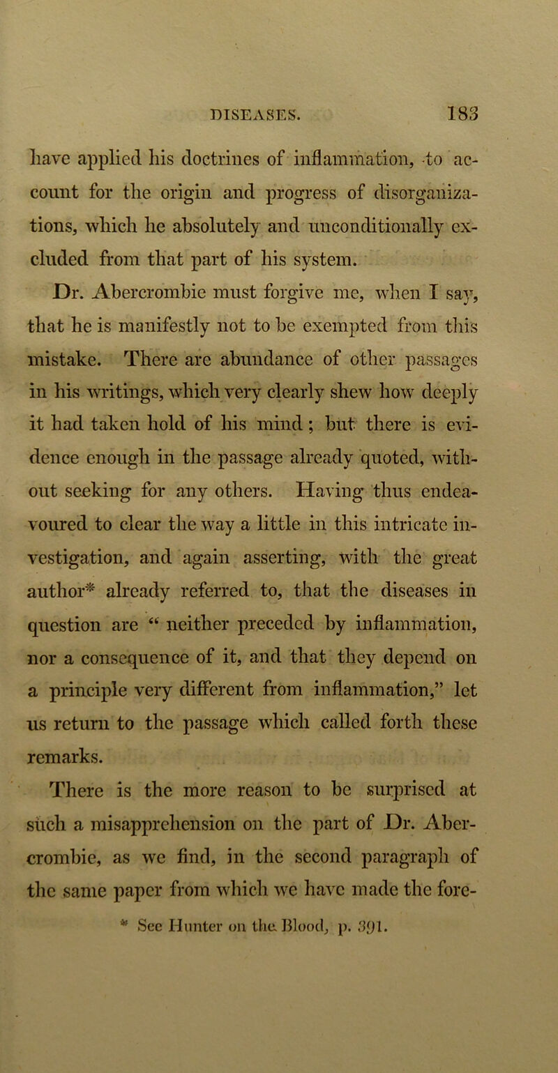 have applied his doctrines of inflammation, -to ac- count for the origin and progress of disorganiza- tions, which he absolutely and unconditionally ex- cluded from that part of his system. Dr. Abercrombie must forgive me, when I say, that he is manifestly not to he exempted from this mistake. There are abundance of other passages in his writings, which very clearly shew how deeply it had taken hold of his mind; but there is evi- dence enough in the passage already quoted, with- out seeking for any others. Having thus endea- voured to clear the way a little in this intricate in- vestigation, and again asserting, with the great author* already referred to, that the diseases in question are “ neither preceded by inflammation, nor a consequence of it, and that they depend on a principle very different from inflammation,” let us return to the passage which called forth these remarks. There is the more reason to he surprised at such a misapprehension on the part of Dr. Aber- crombie, as we find, in the second paragraph of the same paper from which we have made the fore- * See Hunter on the. Blood, p. 3<jl.