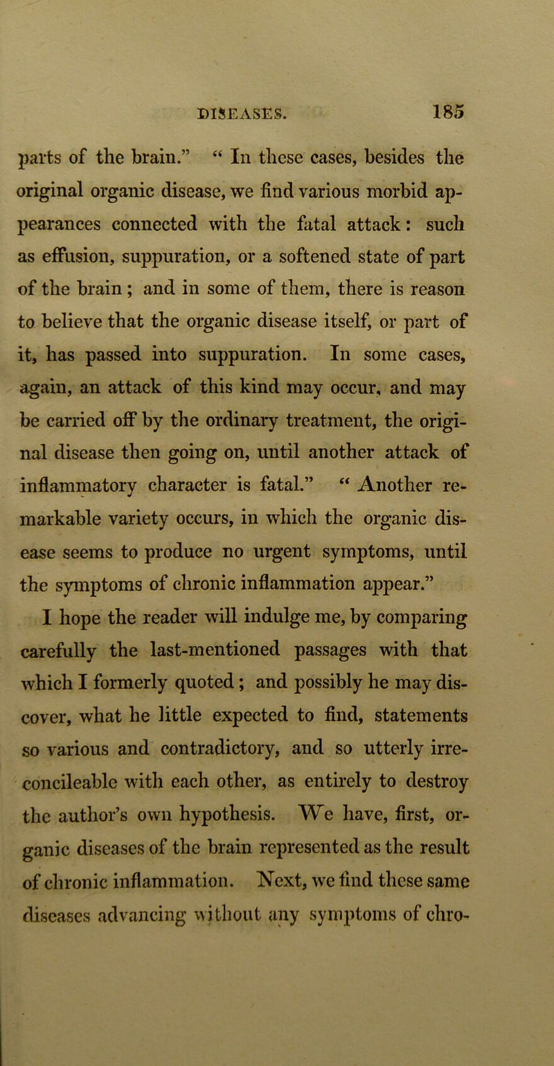 parts of the brain.” “ In these cases, besides the original organic disease, we find various morbid ap- pearances connected with the fatal attack: such as effusion, suppuration, or a softened state of part of the brain ; and in some of them, there is reason to believe that the organic disease itself, or part of it, has passed into suppuration. In some cases, again, an attack of this kind may occur, and may be carried off by the ordinary treatment, the origi- nal disease then going on, until another attack of inflammatory character is fatal.” “ Another re- markable variety occurs, in which the organic dis- ease seems to produce no urgent symptoms, until the symptoms of chronic inflammation appear.” I hope the reader will indulge me, by comparing carefully the last-mentioned passages with that which I formerly quoted; and possibly he may dis- cover, what he little expected to find, statements so various and contradictory, and so utterly irre- concileablc with each other, as entirely to destroy the author’s own hypothesis. We have, first, or- ganic diseases of the brain represented as the result of chronic inflammation. Next, we find these same diseases advancing without any symptoms of chro-