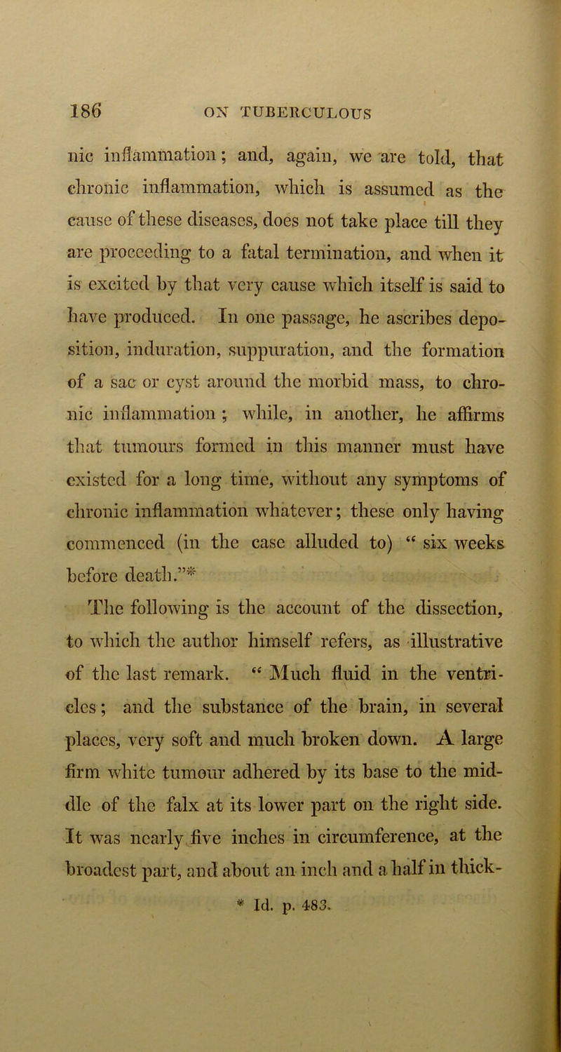 nic inflammation; and, again, we are told, that chronic inflammation, which is assumed as the i cause of these diseases, does not take place till they are proceeding to a fatal termination, and when it is excited by that very cause which itself is said to have produced. In one passage, he ascribes depo- sition, induration, suppuration, and the formation of a sac or cyst around the morbid mass, to chro- nic inflammation ; while, in another, lie affirms tliat tumours formed in this manner must have existed for a long time, without any symptoms of chronic inflammation whatever; these only having commenced (in the case alluded to) “ six weeks before death.”* The following is the account of the dissection, to which the author himself refers, as illustrative of the last remark. <e Much fluid in the ventri- cles ; and the substance of the brain, in several places, very soft and much broken down. A large firm white tumour adhered by its base to the mid- dle of the falx at its lower part on the right side. It was nearly five inches in circumference, at the broadest part, and about an inch and a half in thick -