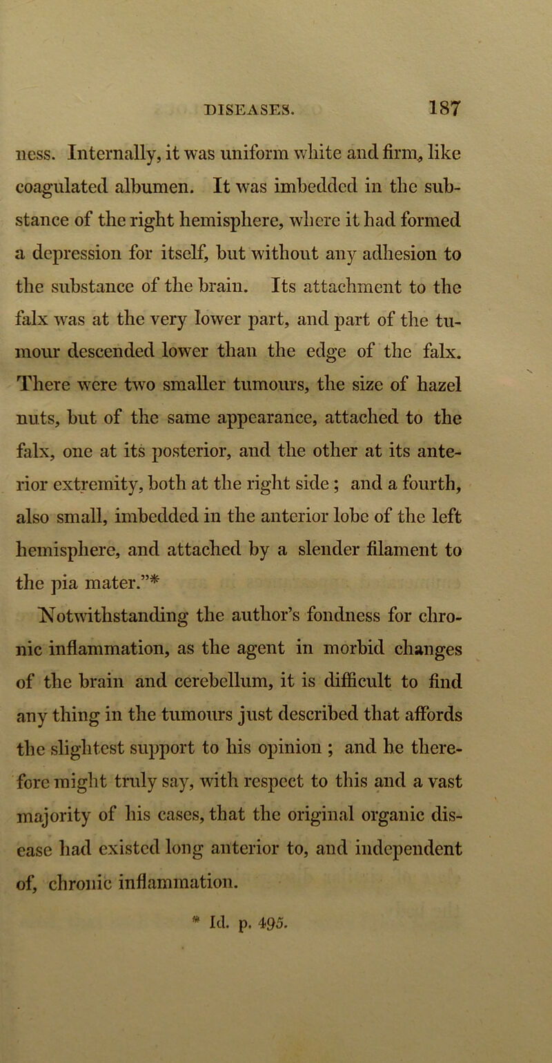 ness. Internally, it was uniform white and firm., like coagulated albumen. It was imbedded in the sub- stance of the right hemisphere, where it had formed a depression for itself, but without any adhesion to the substance of the brain. Its attachment to the falx was at the very lower part, and part of the tu- mour descended lower than the edge of the falx. There were two smaller tumours, the size of hazel nuts, but of the same appearance, attached to the falx, one at its posterior, and the other at its ante- rior extremity, both at the right side; and a fourth, also small, imbedded in the anterior lobe of the left hemisphere, and attached by a slender filament to the pia mater.”* Notwithstanding the author’s fondness for chro- nic inflammation, as the agent in morbid changes of the brain and cerebellum, it is difficult to find any thing in the tumours just described that affords the slightest support to his opinion ; and be there- fore might truly say, with respect to this and a vast majority of his cases, that the original organic dis- ease had existed long anterior to, and independent of, chronic inflammation.