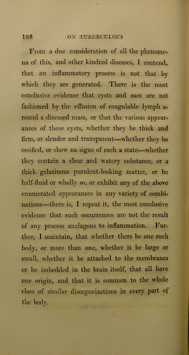 From a due consideration of all the phenome- na of this, and other kindred diseases, I contend, that an inflammatory process is not that by which they are generated. There is the most conclusive evidence that cysts and sacs are not fashioned by the effusion of coagulable lymph a- round a diseased mass, or that the various appear- ances of these cysts, whether they be thick and firm, or slender and transparent—whether they be ossified, or show no signs of such a state—whether they contain a clear and watery substance, or a thick gelatinous purulent-looking matter, or be half-fluid or wholly so, or exhibit any of the above enumerated appearances in any variety of combi- nations—there is, I repeat it, the most conclusive evidence that such occurrences are not the result of any process analagous to inflammation. Fur- ther, I maintain, that whether there be one such body, or more than one, whether it be large or small, whether it be attached to the membranes or be imbedded in the brain itself, that all have one origin, and that it is common to the whole class of similar disorganizations in every part of the body.