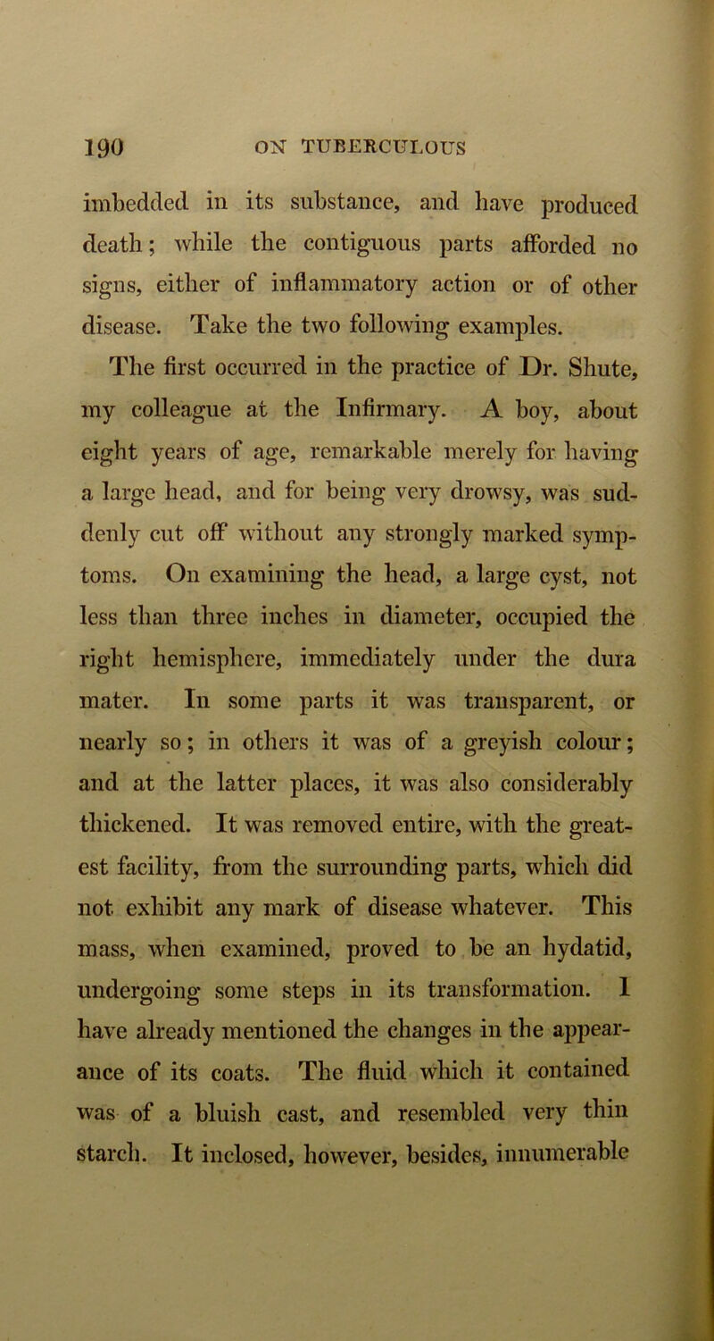 imbedded in its substance, and have produced death; while the contiguous parts afforded no signs, either of inflammatory action or of other disease. Take the two following examples. The first occurred in the practice of Dr. Shute, my colleague at the Infirmary. A boy, about eight years of age, remarkable merely for having a large head, and for being very drowsy, was sud- denly cut off without any strongly marked symp- toms. On examining the head, a large cyst, not less than three inches in diameter, occupied the right hemisphere, immediately under the dura mater. In some parts it was transparent, or nearly so; in others it was of a greyish colour; and at the latter places, it was also considerably thickened. It was removed entire, with the great- est facility, from the surrounding parts, which did not exhibit any mark of disease whatever. This mass, when examined, proved to be an hydatid, undergoing some steps in its transformation. 1 have already mentioned the changes in the appear- ance of its coats. The fluid wdiich it contained was of a bluish cast, and resembled very thin starch. It inclosed, however, besides, innumerable