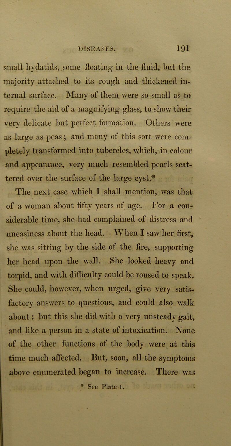 small hydatids, some floating in the fluid, blit the majority attached to its rough and thickened in- ternal surface. Many of them were so small as to require the aid of a magnifying glass, to show their very delicate hut perfect formation. Others were as large as peas; and many of this sort were com- pletely transformed into tubercles, which, in colour and appearance, very much resembled pearls scat- tered over the surface of the large cyst.* The next case which I shall mention, was that of a woman about fifty years of age. For a con- siderable time, she had complained of distress and uneasiness about the head. W hen I saw her first, she was sitting by the side of the fire, supporting her head upon the wall. She looked heavy and torpid, and with difficulty could be roused to speak. She could, however, when urged, give very satis- factory answers to questions, and could also walk about: but this she did with a very unsteady gait, and like a person in a state of intoxication. None of the other functions of the body were at this time much affected. But, soon, all the symptoms above enumerated began to increase. There was * See Plate‘1.