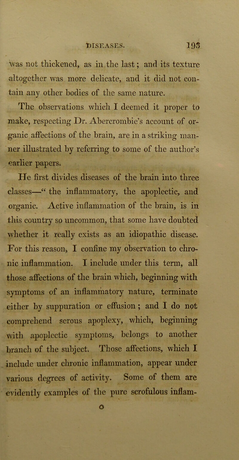 Was not thickened, as in the last; and its texture altogether was more delicate, and it did not con- tain any other bodies of the same nature. The observations which I deemed it proper to make, respecting Dr. Abercrombie’s account of or- ganic affections of the brain, are in a striking man- ner illustrated by referring to some of the author’s earlier papers. He first divides diseases of the brain into three classes—“ the inflammatory, the apoplectic, and organic. Active inflammation of the brain, is in this country so uncommon, that some have doubted whether it really exists as an idiopathic disease. For this reason* I confine my observation to chro- nic inflammation. I include under this term, all those affections of the brain which, beginning with symptoms of an inflammatory nature, terminate either by suppuration or effusion; and I do not comprehend serous apoplexy, which, beginning with apoplectic symptoms, belongs to another branch of the subject. Those affections, which I include under chronic inflammation, appear under various degrees of activity. Some of them are evidently examples of the pure scrofulous inflam- o