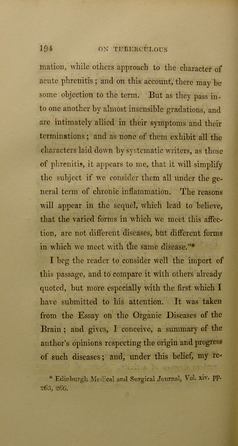 Biation, while others approach to the character of acute phrenitis; and on this account, there may be some objection to the term, But as they pass in- to one another by almost insensible gradations, and are intimately allied in their symptoms and their terminations; and as none of them exhibit all the characters laid down by systematic writers, as those of phrenitis, it appears to me, that it will simplify the subject if we consider them all under the ge- neral term of chronic inflammation. The reasons will appear in the sequel, which lead to believe, that the varied forms in which we meet this affec- tion, are not different diseases, but different forms in which wre meet with the same disease.”* I beg the reader to consider well the import of this passage, and to compare it with others already quoted, but more especially with the first which I have submitted to his attention. It was taken from the Essay on the Organic Diseases of the Brain ; and gives, I conceive, a summary of the author’s opinions respecting the origin and progress of such diseases; and, under this belief, my re- ' - '.\.4 ^ A A. ‘ ~ * Edinburgh Medical and Surgical Journal, Vol. xiv. pp. 26*5, 266.