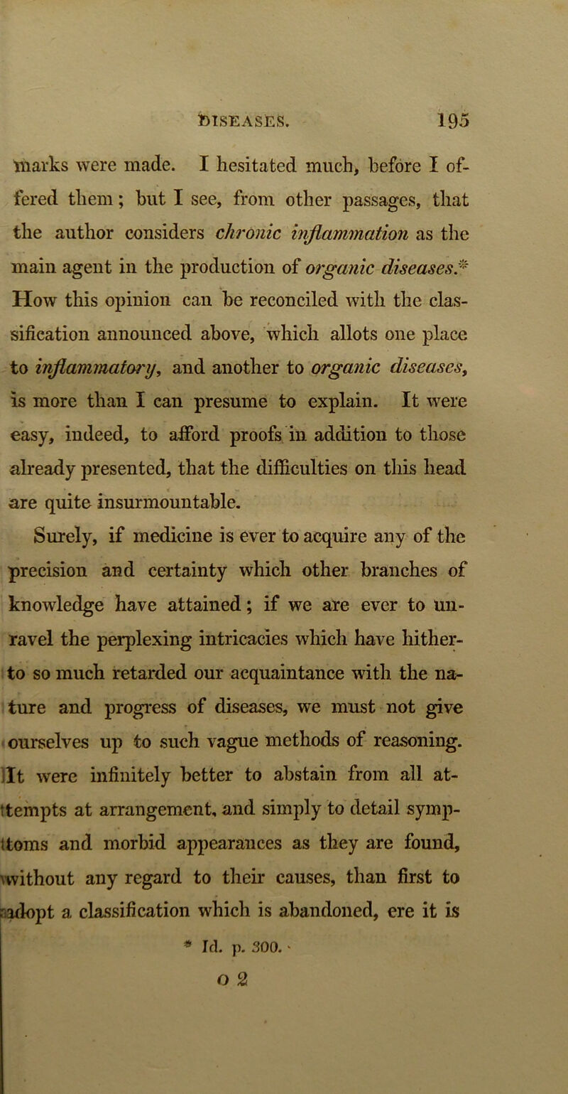 marks were made. I hesitated much, before I of- fered them; hut I see, from other passages, that the author considers chronic inflammation as the main agent in the production of organic diseases * How this opinion can he reconciled with the clas- sification announced above, which allots one place to inflammatory, and another to organic diseases, is more than I can presume to explain. It were easy, indeed, to afford proofs in addition to those already presented, that the difficulties on this head are quite insurmountable. Surely, if medicine is ever to acquire any of the precision and certainty which other branches of knowledge have attained; if we are ever to un- ravel the perplexing intricacies which have hither- to so much retarded our acquaintance with the na- ture and progress of diseases, we must not give ourselves up to such vague methods of reasoning, ilt were infinitely better to abstain from all at- tempts at arrangement, and simply to detail symp- toms and morbid appearances as they are found, without any regard to their causes, than first to .'adopt a classification which is abandoned, ere it is * Id. p. 300. ‘ o 2