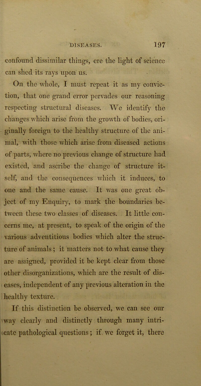 confound dissimilar things, ere the light of science can shed its rays upon us. On the whole, I must repeat it as my convic- tion, that one grand error pervades our reasoning respecting structural diseases. We identify the changes which arise from the growth of bodies, ori- ginally foreign to the healthy structure of the ani- mal, with those which arise from diseased actions of parts, where no previous change of structure had existed, and ascribe the change of structure it- self, and the consequences which it induces, to one and the same cause. It was one great ob- ject of my Enquiry, to mark the boundaries be- tween these two classes of diseases. It little con- cerns me, at present, to speak of the origin of the various adventitious bodies which alter the struc- ture of animals ; it matters not to what cause they are assigned, provided it be kept clear from those other disorganizations, which are the result of dis- eases, independent of any previous alteration in the healthy texture. If this distinction he observed, we can see our way clearly and distinctly through many intri- cate pathological questions; if. we forget it, there