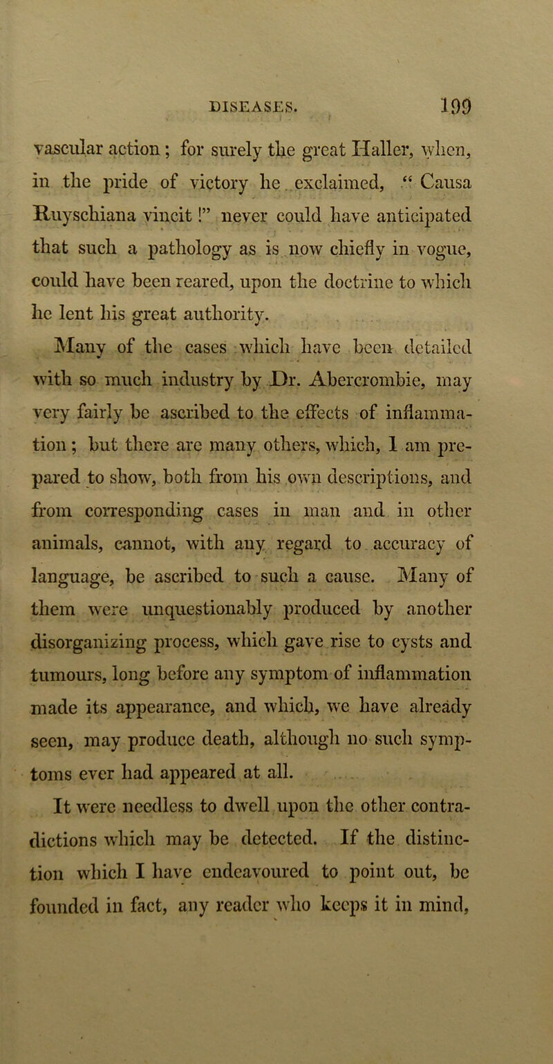 vascular action ; for surely the great Haller, when, in tlie pride of victory lie exclaimed, “ Causa Ruyschiana vincit!” never could have anticipated that such a pathology as is now chiefly in vogue, could have been reared, upon the doctrine to which he lent his great authority. Many of the cases which have been detailed with so much industry by JDr. Abercrombie, may very fairly be ascribed to the effects of inflamma- tion ; but there are many others, which, 1 am pre- pared to show, both from his own descriptions, and from corresponding cases in man and in other animals, cannot, with any regard to accuracy of language, be ascribed to such a cause. Many of them were unquestionably produced by another disorganizing process, which gave rise to cysts and tumours, long before any symptom of inflammation made its appearance, and which, we have already seen, may produce death, although 110 such symp- toms ever had appeared at all. It were needless to dwell upon the other contra- dictions which may be detected. If the distinc- tion which I have endeavoured to point out, be founded in fact, any reader who keeps it in mind,