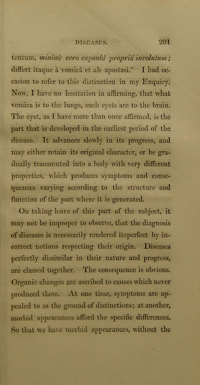 tentum, niinime vero capsuid propria involutum; differt itaque a vomica et ab apostasi.” I had oc- casion to refer to this distinction in my Enquiry. IMow, I have no hesitation in affirming, that what vomica is to the lungs, such cysts are to the brain. The cyst, as I have more than once affirmed, is the part that is developed in the earliest period of the disease. It advances slowly in its progress, and may either retain its original character, or be gra- dually transmuted into a body with very different properties, which produces symptoms and conse- quences varying according to the structure and function of the part where it is generated. On taking leave of this part of the subject, it may not be improper to observe, that the diagnosis of diseases is necessarily rendered imperfect by in- correct notions respecting their origin. Diseases perfectly dissimilar in their nature and progress, are classed together. The consequence is obvious. Organic changes are ascribed to causes which never produced them. At one time, symptoms are ap- pealed to as the ground of distinctions; at another, morbid appearances afford the specific differences. So that we have morbid appearances, without the