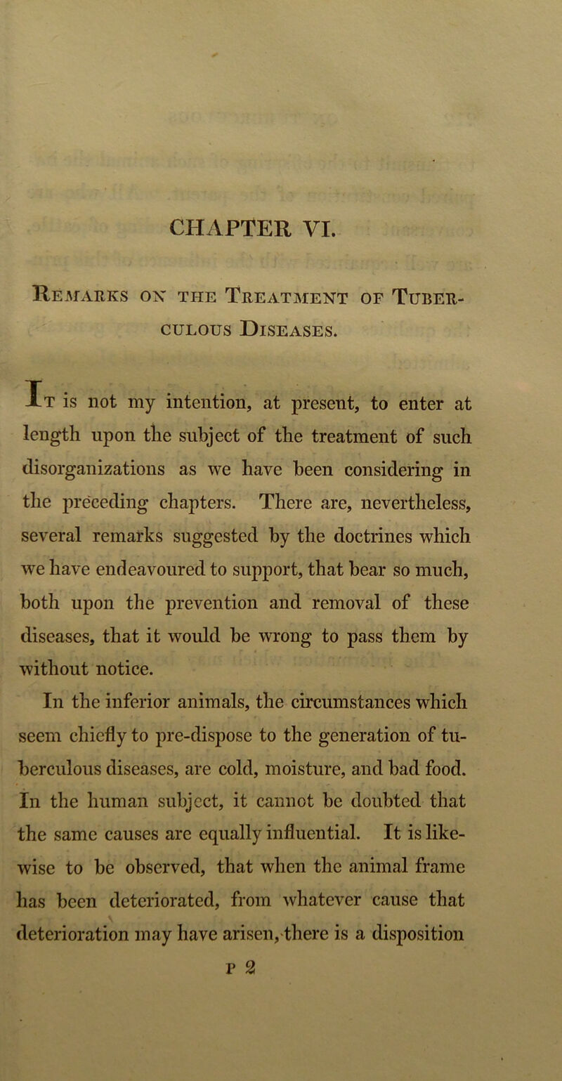 Remarks ox the Treatment of Tuber- culous Diseases. It is not my intention, at present, to enter at length upon the subject of the treatment of such disorganizations as we have been considering in the preceding chapters. There are, nevertheless, several remarks suggested by the doctrines which we have endeavoured to support, that bear so much, both upon the prevention and removal of these diseases, that it would be wrong to pass them by without notice. In the inferior animals, the circumstances which seem chiefly to pre-dispose to the generation of tu- berculous diseases, are cold, moisture, and bad food. In the human subject, it cannot be doubted that the same causes are equally influential. It is like- wise to be observed, that when the animal frame has been deteriorated, from whatever cause that deterioration may have arisen, there is a disposition F 2