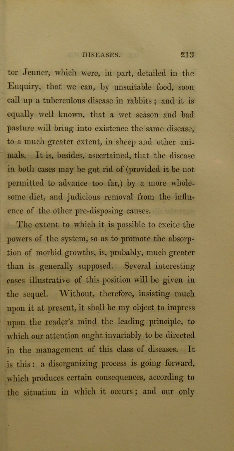 tor Jenner, which were, in part, detailed in the Enquiry, that we can, by unsuitable food, soon call up a tuberculous disease in rabbits ; and it is equally well known, that a wet season and bad pasture will bring into existence the same disease, to a much greater extent, in sheep and other ani- mals, It is, besides, ascertained, that the disease in both cases may be got rid of (provided it be not permitted to advance too far,) by a more whole- some diet, and judicious removal from the influ- ence of the other pre-disposing causes. The extent to which it is possible to excite the powers of the system, so as to promote the absorp- tion of morbid growths, is, probably, much greater than is generally supposed. Several interesting cases illustrative of this position will be given in the sequel. Without, therefore, insisting much upon it at present, it shall be my object to impress upon the reader’s mind the leading principle, to which our attention ought invariably to be directed in the management of this class of diseases. It is this: a disorganizing process is going forward, which produces certain consequences, according to the situation in which it occurs; and our only