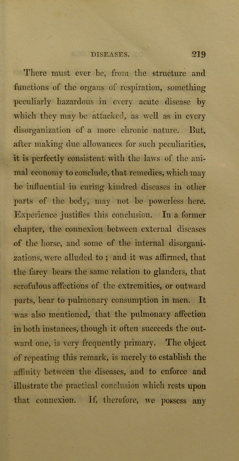 There must ever he, from the structure and functions of the organs of respiration, something peculiarly hazardous in every acute disease by which they may he attacked, as well as in every disorganization of a more chronic nature. But, after making due allowances for such peculiarities, it is perfectly consistent with the laws of the ani- mal economy to conclude, that remedies, which may he influential in curing kindred diseases in other parts of the body, may not he powerless here. Experience justifies this conclusion. In a former chapter, the connexion between external diseases of the horse, and some of the internal disorgani- zations, were alluded to ; and it was affirmed, that the farcy hears the same relation to glanders, that scrofulous affections of the extremities, or outward parts, hear to pulmonary consumption in men. It was also mentioned, that the pulmonary affection in both instances, though it often succeeds the out- ward one, is very frequently primary. The object of repeating this remark, is merely to establish the affinity between the diseases, and to enforce and illustrate the practical conclusion which rests upon that connexion. If, therefore, we possess any