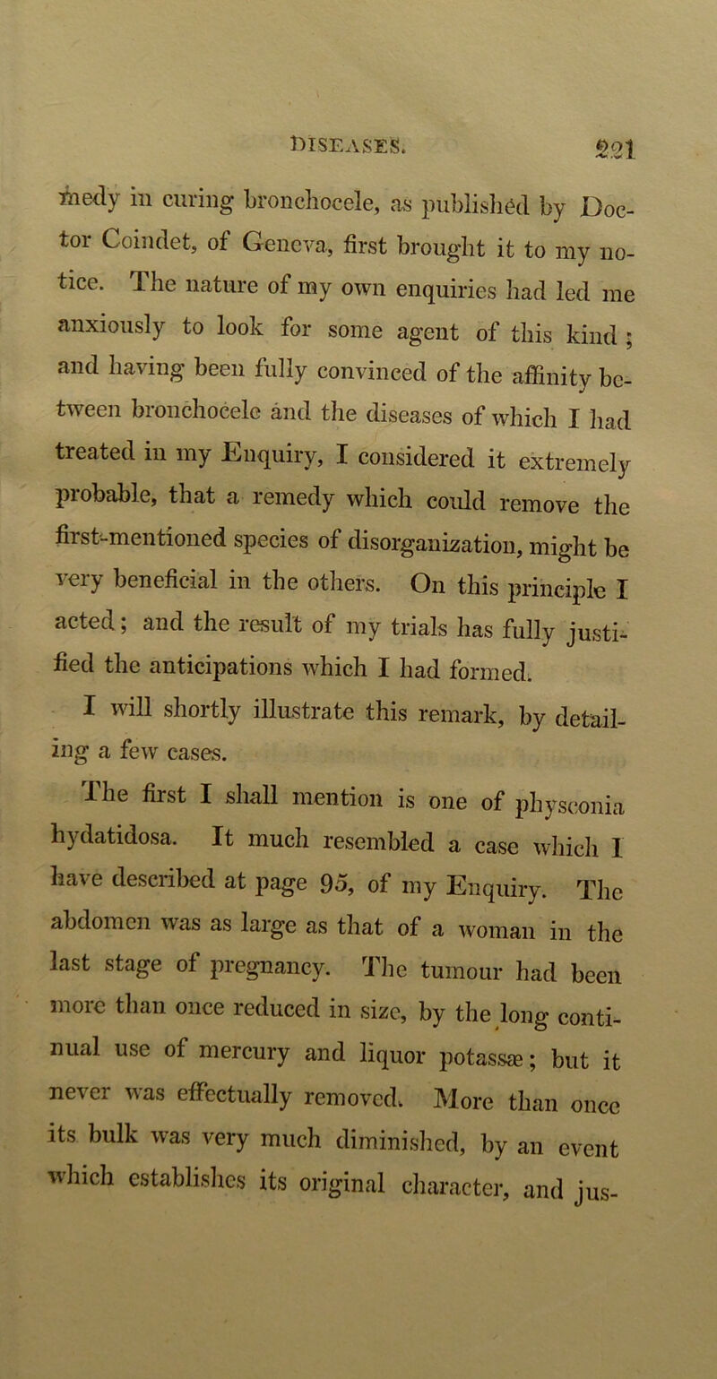 m medy in curing bronchocele, as published by Doc- tor Coindet, of Geneva., first brought it to my no- tice. lhe nature of my own enquiries had led me anxiously to look for some agent of this kind ; and having been fully convinced of the affinity be- tween bronchocele and tire diseases of which I had treated in my Enquiry, I considered it extremely probable, that a remedy which could remove the first-mentioned species of disorganization, might be very beneficial in the others. On this principle I acted; and the result of my trials has fully justi- fied the anticipations which I had formed. I will shortly illustrate this remark, by detail- ing a few cases. The first I shall mention is one of physeonia hydatidosa. It much resembled a case which I have described at page 95, of my Enquiry. The abdomen was as large as that of a woman in the last stage of pregnancy. The tumour had been more than once reduced in size, by the long conti- nual use of mercury and liquor potass®; but it never was effectually removed. More than once its bulk was very much diminished, by an event which establishes its original character, and jus-