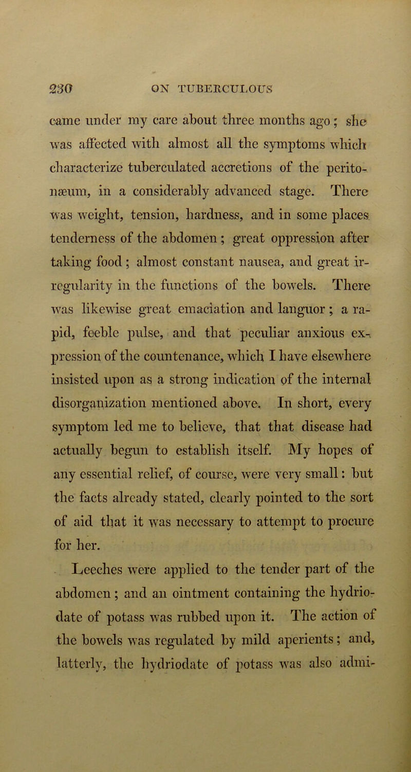came under my care about three months ago; she was affected with almost all the symptoms which characterize tuberculated accretions of the perito- naeum, in a considerably advanced stage. There was weight, tension, hardness, and in some places tenderness of the abdomen; great oppression after taking food ; almost constant nausea, and great ir- regularity in the functions of the bowels. There was likewise great emaciation and languor ; a ra- pid, feeble pulse, and that peculiar anxious ex-, pression of the countenance, which I have elsewhere insisted upon as a strong indication of the internal disorganization mentioned above. In short, every symptom led me to believe, that that disease had actually begun to establish itself. My hopes of any essential relief, of course, were very small: but the facts already stated, clearly pointed to the sort of aid that it was necessary to attempt to procure for her. Leeches were applied to the tender part of the abdomen ; and an ointment containing the hydrio- date of potass was rubbed upon it. The action of the bowels was regulated by mild aperients; and, latterly, the hydriodate of potass was also adiui-