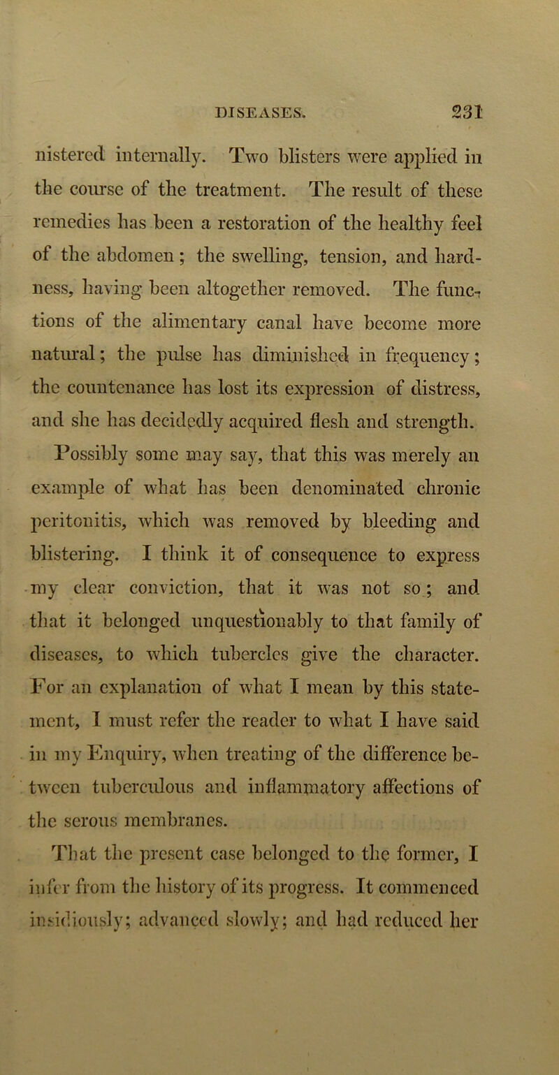 nistered internally. Two blisters were applied in the course of the treatment. The result of these remedies has been a restoration of the healthy feel of the abdomen; the swelling, tension, and hard- ness, having been altogether removed. The func- tions ot the alimentary canal have become more natural; the pulse has diminished in frequency; the countenance has lost its expression of distress, and she has decidedly acquired flesh and strength. Possibly some may say, that this was merely an example of what has been denominated chronic peritonitis, which was removed by bleeding and blistering. I think it of consequence to express my clear conviction, that it was not so; and that it belonged unquestionably to that family of diseases, to which tubercles give the character. For an explanation of what I mean by this state- ment, I must refer the reader to what I have said in my Enquiry, when treating of the difference be- tween tuberculous and inflammatory affections of the serous membranes. That the present case belonged to the former, I infer from the history of its progress. It commenced insidiously; advanced slowly; and had reduced her