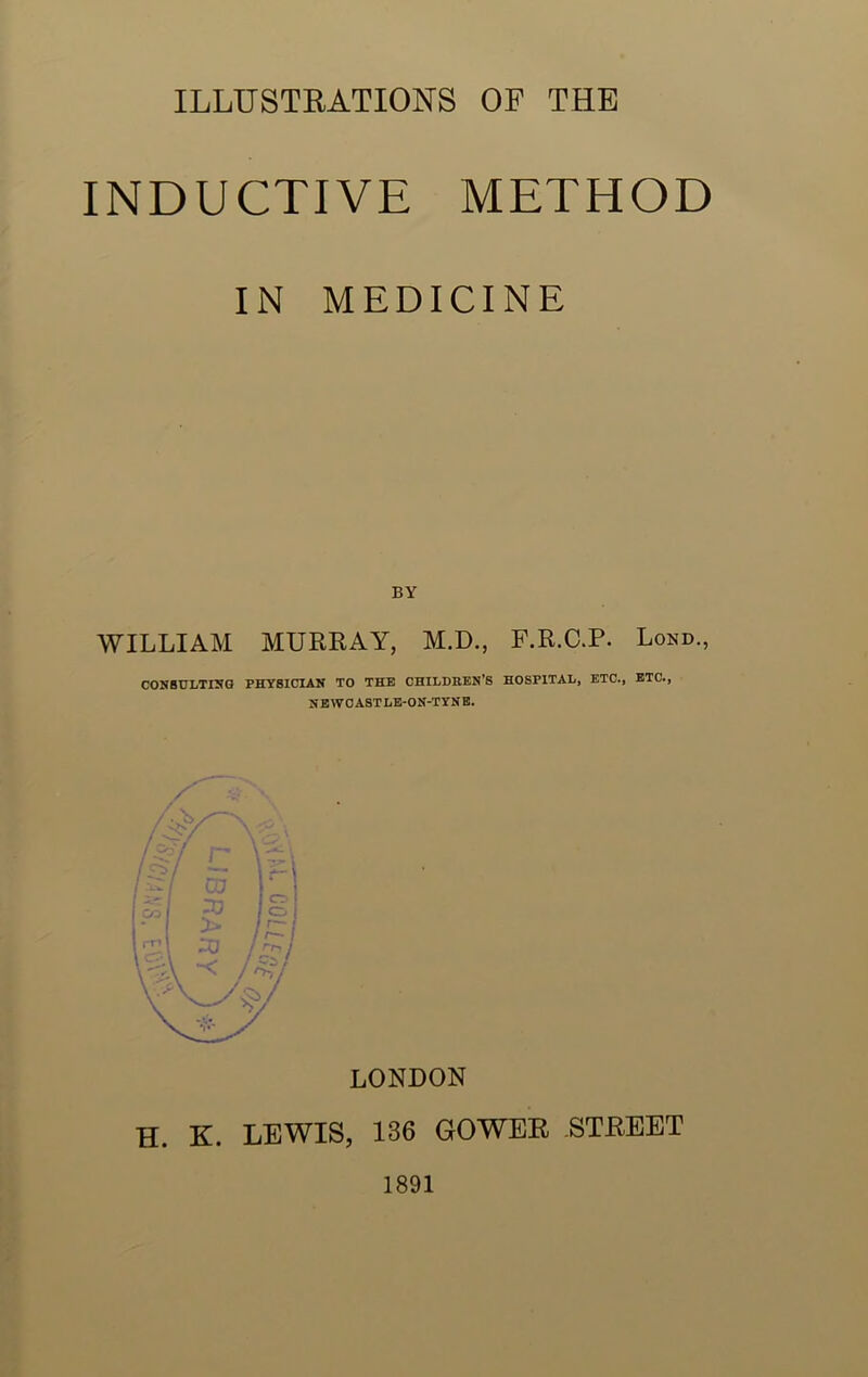 INDUCTIVE METHOD IN MEDICINE WILLIAM MURRAY, M.D., F.R.C.P. Lond., CONSULTING PHYSICIAN TO THE CHILDREN’S HOSPITAL, ETC., ETC., NEWOASTLE-ON-TYNE. LONDON H. K. LEWIS, 136 GOWER STREET 1891