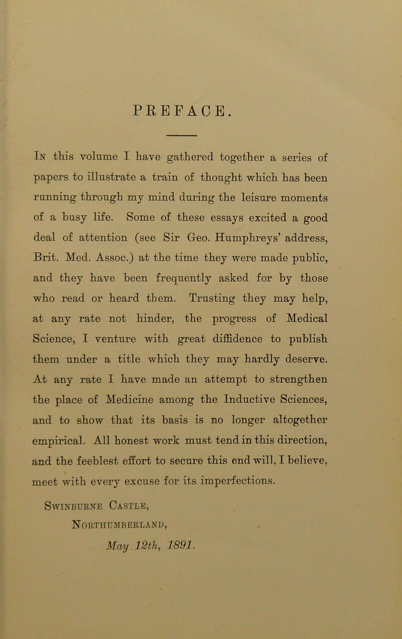 PREFACE. In this volume I have gathered together a series of papers to illustrate a train of thought which has been running through my mind during the leisure moments of a busy life. Some of these essays excited a good deal of attention (see Sir Geo. Humphreys’ address, Brit. Med. Assoc.) at the time they were made public, and they have been frequently asked for by those who read or heard them. Trusting they may help, at any rate not hinder, the progress of Medical Science, I venture with great diffidence to publish them under a title which they may hardly deserve. At any rate I have made an attempt to strengthen the place of Medicine among the Inductive Sciences, and to show that its basis is no longer altogether empirical. All honest work must tend in this direction, and the feeblest effort to secure this end will, I believe, meet with every excuse for its imperfections. Swinburne Castle, Northumberland, May 12th, 1891.