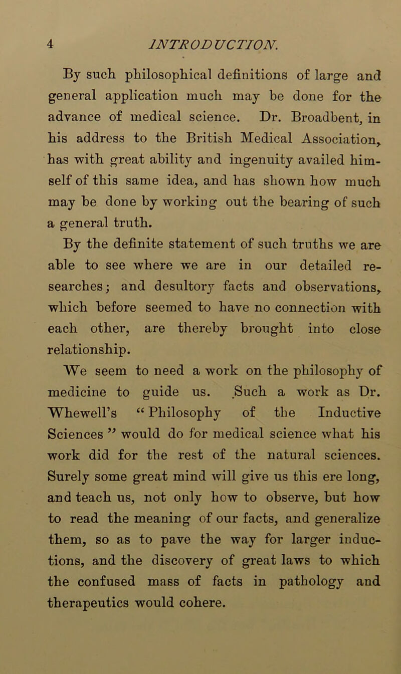 By such philosophical definitions of large and general application much may be done for the advance of medical science. Dr. Broadbent, in his address to the British Medical Association, has with great ability and ingenuity availed him- self of this same idea, and has shown how much may be done by working out the bearing of such a general truth. By the definite statement of such truths we are able to see where we are in our detailed re- searches; and desultory facts and observations, which before seemed to have no connection with each other, are thereby brought into close relationship. We seem to need a work on the philosophy of medicine to guide us. Such a work as Dr. Whewell’s “ Philosophy of the Inductive Sciences ” would do for medical science what his work did for the rest of the natural sciences. Surely some great mind will give us this ere long, and teach us, not only how to observe, but how to read the meaning of our facts, and generalize them, so as to pave the way for larger induc- tions, and the discovery of great laws to which the confused mass of facts in pathology and therapeutics would cohere.