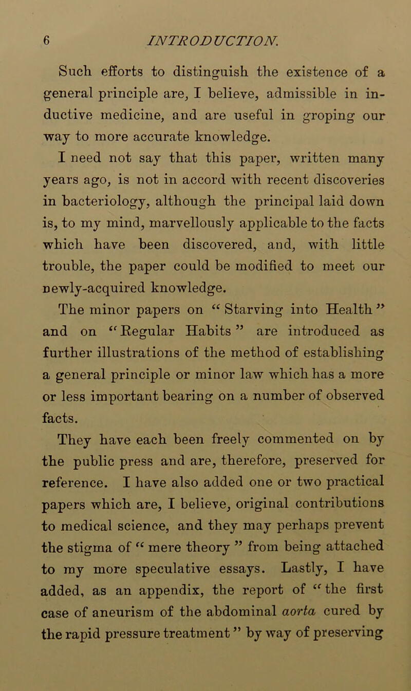 Such efforts to distinguish the existence of a general principle are, I believe, admissible in in- ductive medicine, and are useful in groping our way to more accurate knowledge. I need not say that this paper, written many years ago, is not in accord with recent discoveries in bacteriology, although the principal laid down is, to my mind, marvellously applicable to the facts which have been discovered, and, with little trouble, the paper could be modified to meet our newly-acquired knowledge. The minor papers on “ Starving into Health ,y and on “ Kegular Habits ” are introduced as further illustrations of the method of establishing a general principle or minor law which has a more or less important bearing on a number of observed facts. They have each been freely commented on by the public press and are, therefore, preserved for reference. I have also added one or two practical papers which are, I believe, original contributions to medical science, and they may perhaps prevent the stigma of “ mere theory ” from being attached to my more speculative essays. Lastly, I have added, as an appendix, the report of “ the first case of aneurism of the abdominal aorta cured by the rapid pressure treatment ” by way of preserving