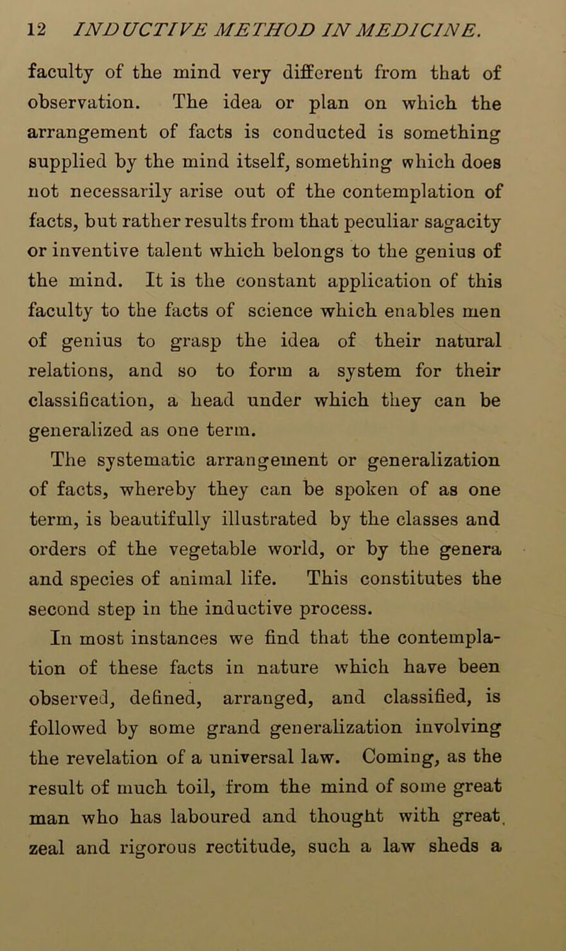 faculty of the mind very different from that of observation. The idea or plan on which the arrangement of facts is conducted is something supplied by the mind itself, something which does not necessarily arise out of the contemplation of facts, but rather results from that peculiar sagacity or inventive talent which belongs to the genius of the mind. It is the constant application of this faculty to the facts of science which enables men of genius to grasp the idea of their natural relations, and so to form a system for their classification, a head under which they can be generalized as one term. The systematic arrangement or generalization of facts, whereby they can be spoken of as one term, is beautifully illustrated by the classes and orders of the vegetable world, or by the genera and species of animal life. This constitutes the second step in the inductive process. In most instances we find that the contempla- tion of these facts in nature which have been observed, defined, arranged, and classified, is followed by some grand generalization involving the revelation of a universal law. Coming, as the result of much toil, from the mind of some great man who has laboured and thought with great, zeal and rigorous rectitude, such a law sheds a