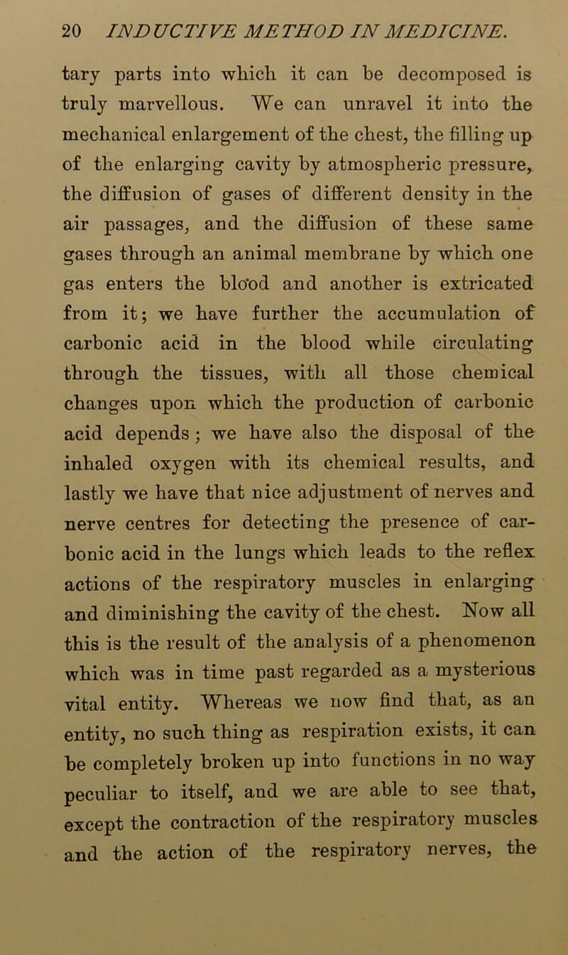 tary parts into which it can be decomposed is truly marvellous. We can unravel it into the mechanical enlargement of the chest, the filling up of the enlarging cavity by atmospheric pressure, the diffusion of gases of different density in the air passages, and the diffusion of these same gases through an animal membrane by which one gas enters the blo’od and another is extricated from it; we have further the accumulation of carbonic acid in the blood while circulating through the tissues, with all those chemical changes upon which the production of carbonic acid depends; we have also the disposal of the inhaled oxygen with its chemical results, and lastly we have that nice adjustment of nerves and nerve centres for detecting the presence of car- bonic acid in the lungs which leads to the reflex actions of the respiratory muscles in enlarging and diminishing the cavity of the chest. Now all this is the result of the analysis of a phenomenon which was in time past regarded as a mysterious vital entity. Whereas we now find that, as an entity, no such thing as respiration exists, it can be completely broken up into functions in no way peculiar to itself, and we are able to see that, except the contraction of the respiratory muscles and the action of the respiratory nerves, the