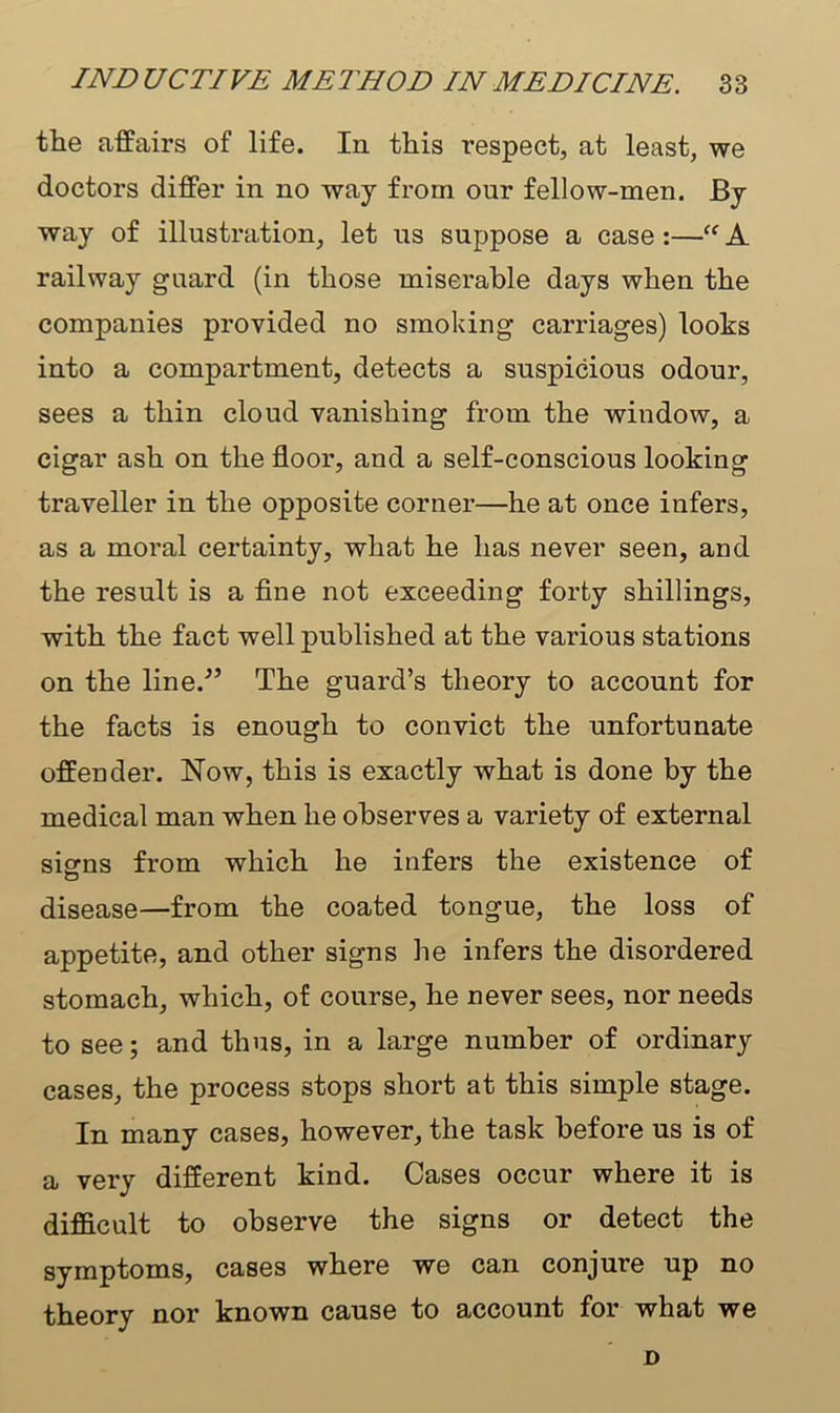 the affairs of life. In this respect, at least, we doctors differ in no way from our fellow-men. By way of illustration, let us suppose a case:—“ A railway guard (in those miserable days when the companies provided no smoking carriages) looks into a compartment, detects a suspicious odour, sees a thin cloud vanishing from the window, a cigar ash on the floor, and a self-conscious looking traveller in the opposite corner—he at once infers, as a moral certainty, what he has never seen, and the result is a fine not exceeding forty shillings, with the fact well published at the various stations on the line.'” The guard’s theory to account for the facts is enough to convict the unfortunate offender. Now, this is exactly what is done by the medical man when he observes a variety of external sisms from which he infers the existence of disease—from the coated tongue, the loss of appetite, and other signs he infers the disordered stomach, which, of course, he never sees, nor needs to see; and thus, in a large number of ordinary cases, the process stops short at this simple stage. In many cases, however, the task before us is of a very different kind. Cases occur where it is difficult to observe the signs or detect the symptoms, cases where we can conjure up no theory nor known cause to account for what we D
