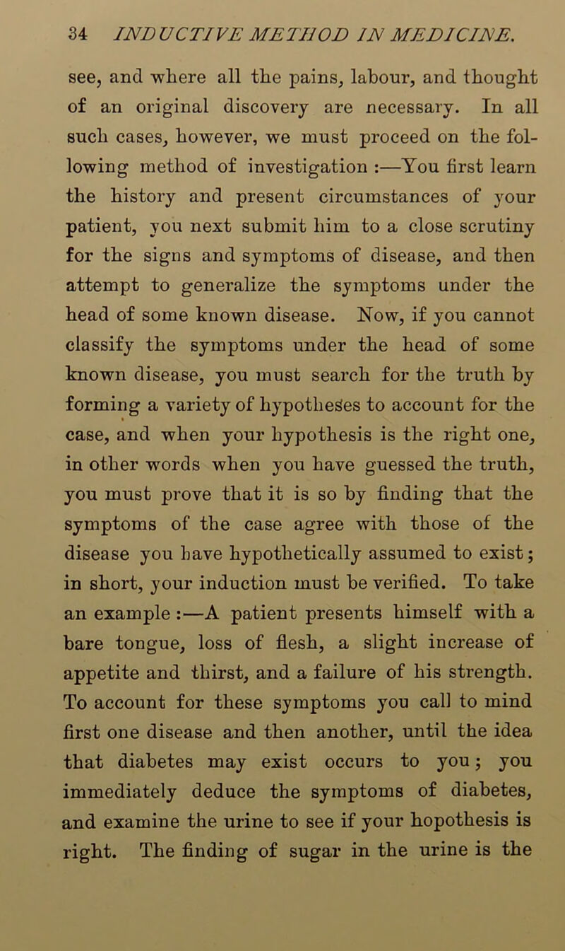see, and where all the pains, labour, and thought of an original discovery are necessary. In all such cases, however, we must proceed on the fol- lowing method of investigation :—You first learn the history and present circumstances of your patient, you next submit him to a close scrutiny for the signs and symptoms of disease, and then attempt to generalize the symptoms under the head of some known disease. Now, if you cannot classify the symptoms under the head of some known disease, you must search for the truth by forming a variety of hypotheses to account for the case, and when your hypothesis is the right one, in other words when you have guessed the truth, you must prove that it is so by finding that the symptoms of the case agree with those of the disease you have hypothetically assumed to exist; in short, your induction must be verified. To take an example :—A patient presents himself with a bare tongue, loss of flesh, a slight increase of appetite and thirst, and a failure of his strength. To account for these symptoms you call to mind first one disease and then another, until the idea that diabetes may exist occurs to you; you immediately deduce the symptoms of diabetes, and examine the urine to see if your hopothesis is right. The finding of sugar in the urine is the