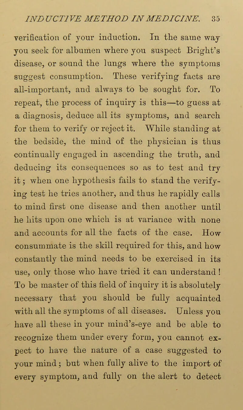 verification of your induction. In tlie same way you seek for albumen where you suspect Bright’s disease, or sound the lungs where the symptoms suggest consumption. These verifying facts are all-important, and always to be sought for. To repeat, the process of inquiry is this—to guess at a diagnosis, deduce all its symptoms, and search for them to verify or reject it. While standing at the bedside, the mind of the physician is thus continually engaged in ascending the truth, and deducing its consequences so as to test and try it; when one hypothesis fails to stand the verify- ing test he tries another, and thus he rapidly calls to mind first one disease and then another until he hits upon one which is at variance with none and accounts for all the facts of the case. How consummate is the skill required for this, and how constantly the mind needs to be exercised in its use, only those who have tried it can understand ! To be master of this field of inquiry it is absolutely necessary that you should be fully acquainted with all the symptoms of all diseases. Unless you have all these in your mind’s-eye and be able to recognize them under every form, you cannot ex- pect to have the nature of a case suggested to your mind ; but when fully alive to the import of every symptom, and fully on the alert to detect