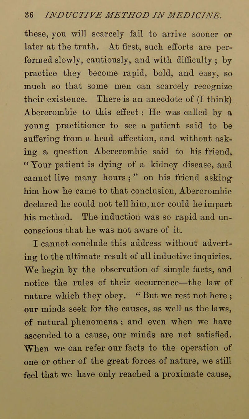 these, you will scarcely fail to arrive sooner or later at the truth. At first, such efforts are per- formed slowly, cautiously, and with difficulty ; by practice they become rapid, hold, and easy, so much so that some men can scarcely recognize their existence. There is an anecdote of (I think) Abercrombie to this effect : He was called by a young practitioner to see a patient said to be suffering from a head affection, and without ask- ing a question Abercrombie said to his friend, “Your patient is dying of a kidney disease, and cannot live many hours ; ” on his friend asking him how he came to that conclusion, Abercrombie declared he could not tell him, nor could he impart his method. The induction was so rapid and un- conscious that he was not aware of it. I cannot conclude this address without advert- ing to the ultimate result of all inductive inquiries. We begin by the observation of simple facts, and notice the rules of their occurrence—the law of nature which they obey. “ But we rest not here ; our minds seek for the causes, as well as the laws, of natural phenomena ; and even when we have ascended to a cause, our minds are not satisfied. When we can refer our facts to the operation of one or other of the great forces of nature, we still feel that we have only reached a proximate cause,