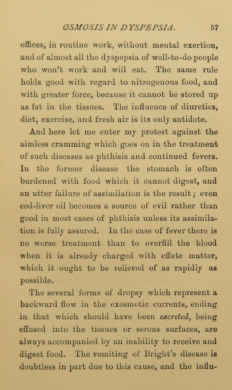 offices, in routine work, without mental exertion, and of almost all the dyspepsia of well-to-do people who won’t work and will eat. The same rule holds good with regard to nitrogenous food, and with greater force, because it cannot be stored up as fat in the tissues. The influence of diuretics, diet, exercise, and fresh air is its only antidote. And here let me enter my protest against the aimless cramming which goes on in the treatment of such diseases as phthisis and continued fevers. In the former disease the stomach is often burdened with food which it cannot digest, and an utter failure of assimilation is the result; even cod-liver oil becomes a source of evil rather than good in most cases of phthisis unless its assimila- tion is fully assured. In the case of fever there is no worse treatment than to overfill the blood when it is already charged with effete matter, which it ought to be relieved of as rapidly as possible. The several forms of dropsy which represent a backward flow in the exosmotic currents, ending in that which should have been excreted, being effused into the tissues or serous surfaces, are always accompanied by an inability to receive and digest food. The vomiting of Bright’s disease is doubtless in part due to this cause, and the influ-