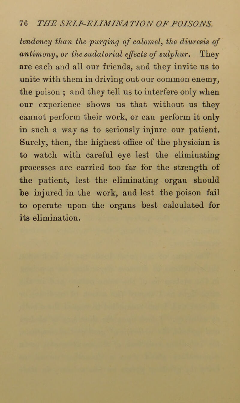 tendency than the purging of calomel, the diuresis of antimony, or the sudatorial effects of sulphur. They are each and all our friends, and they invite us to unite with them in driving out our common enemy, the poison ; and they tell us to interfere only when our experience shows us that without us they cannot perform their work, or can perform it only in such a way as to seriously injure our patient. Surely, then, the highest office of the physician is to watch with careful eye lest the eliminating processes are carried too far for the strength of the patient, lest the eliminating organ should be injured in the work, and lest the poison fail to operate upon the organs best calculated for its elimination.