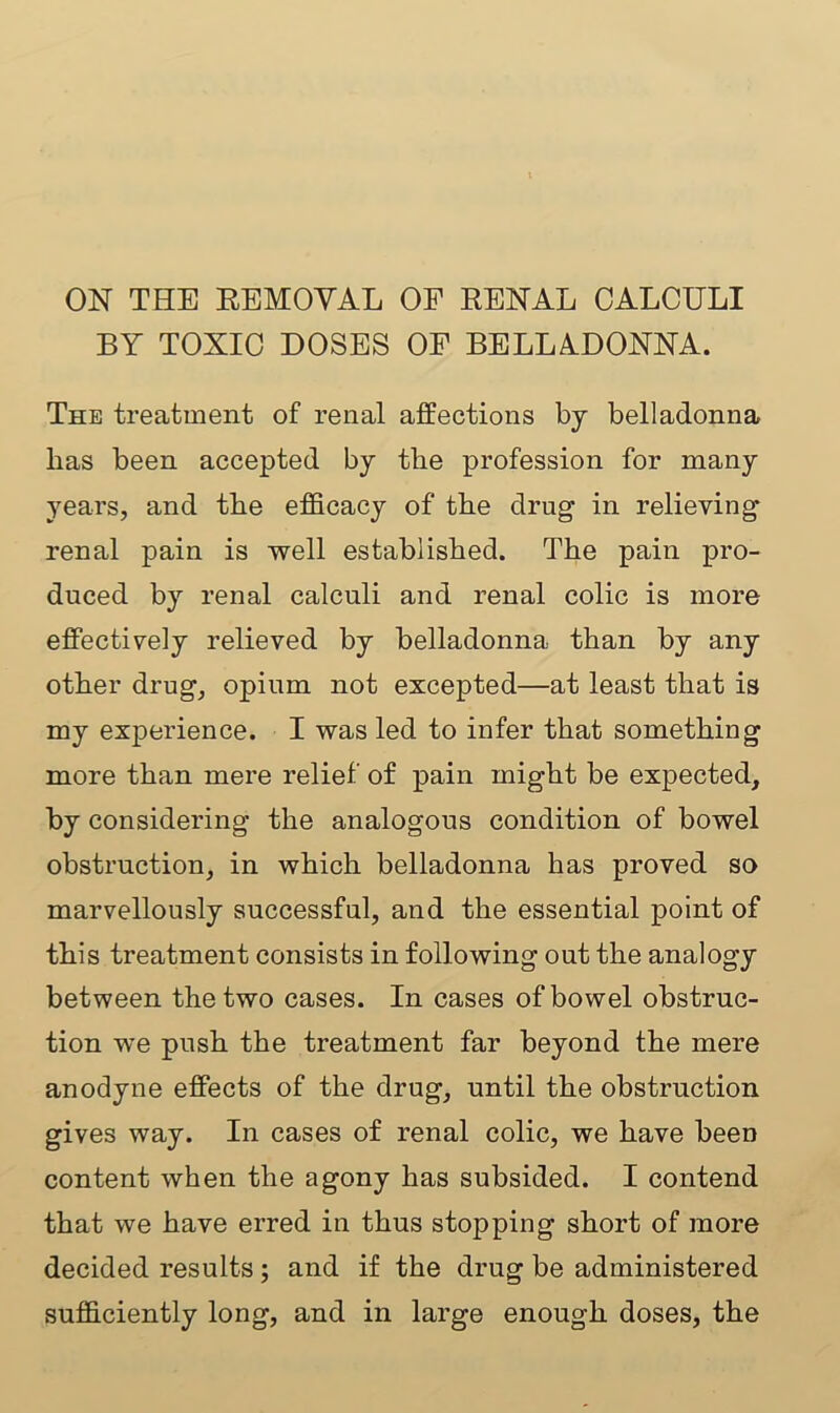 ON THE REMOVAL OF RENAL CALCULI BY TOXIC DOSES OF BELLADONNA. The treatment of renal affections by belladonna lias been accepted by tire profession for many years, and the efficacy of the drug in relieving renal pain is well established. The pain pro- duced by renal calculi and renal colic is more effectively relieved by belladonna than by any other drug, opium not excepted—at least that is my experience. I was led to infer that something more than mere relief of pain might be expected, by considering the analogous condition of bowel obstruction, in which belladonna has proved so marvellously successful, and the essential point of this treatment consists in following out the analogy between the two cases. In cases of bowel obstruc- tion we push the treatment far beyond the mere anodyne effects of the drug, until the obstruction gives way. In cases of renal colic, we have been content when the agony has subsided. I contend that we have erred in thus stopping short of more decided results; and if the drug be administered sufficiently long, and in large enough doses, the