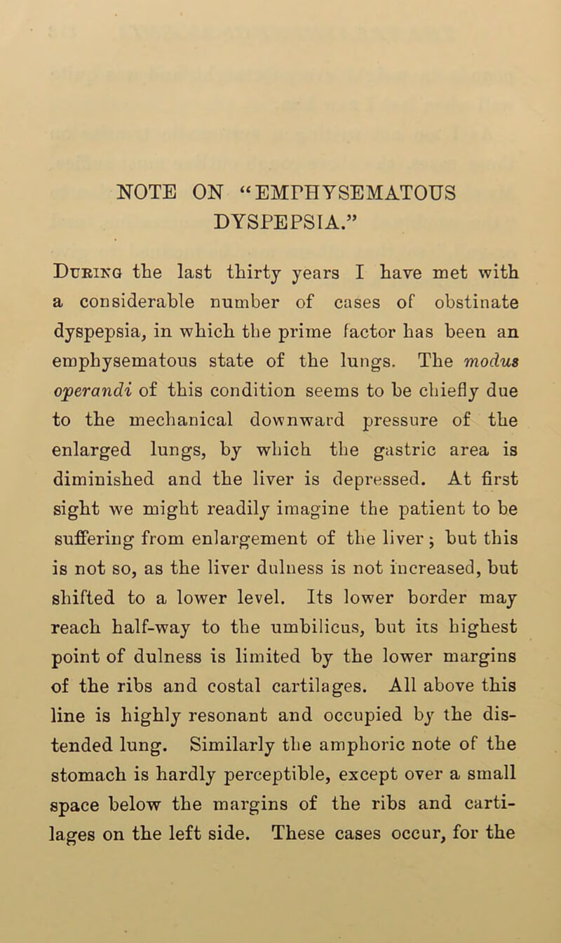 NOTE ON “EMFHYSEMATOUS DYSPEPSIA.” During the last thirty years I have met with a considerable number of cases of obstinate dyspepsia, in which the prime factor has been an emphysematous state of the lungs. The modus ojperandi of this condition seems to be chiefly due to the mechanical downward pressure of the enlarged lungs, by which the gastric area is diminished and the liver is depressed. At first sight we might readily imagine the patient to be suffering from enlargement of the liver; hut this is not so, as the liver dulness is not increased, but shifted to a lower level. Its lower border may reach half-way to the umbilicus, but its highest point of dulness is limited by the lower margins of the ribs and costal cartilages. All above this line is highly resonant and occupied by the dis- tended lung. Similarly the amphoric note of the stomach is hardly perceptible, except over a small space below the margins of the ribs and carti- lages on the left side. These cases occur, for the