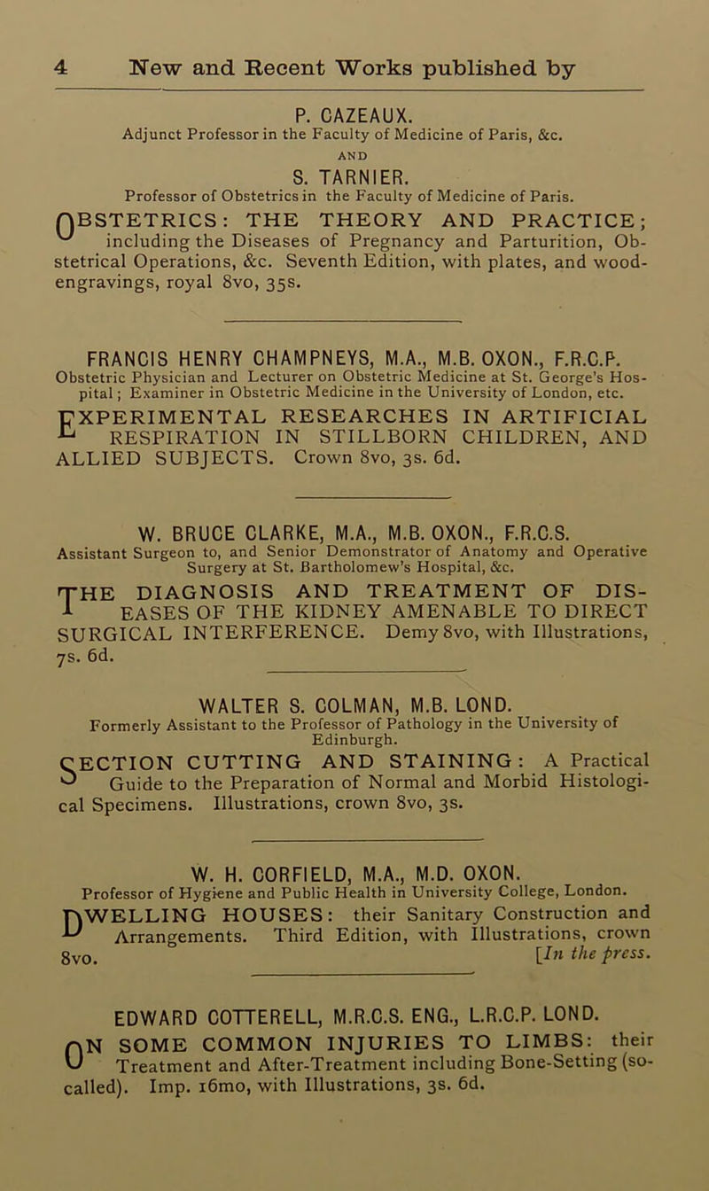 P. CAZEAUX. Adjunct Professor in the Faculty of Medicine of Paris, &c. AND S. TARNIER. Professor of Obstetrics in the Faculty of Medicine of Paris. QBSTETRICS: THE THEORY AND PRACTICE; including the Diseases of Pregnancy and Parturition, Ob- stetrical Operations, &c. Seventh Edition, with plates, and wood- engravings, royal 8vo, 35s. FRANCIS HENRY CHAMPNEYS, M.A., M.B. OXON., F.R.C.P. Obstetric Physician and Lecturer on Obstetric Medicine at St. George’s Hos- pital ; Examiner in Obstetric Medicine in the University of London, etc. EXPERIMENTAL RESEARCHES IN ARTIFICIAL ^ RESPIRATION IN STILLBORN CHILDREN, AND ALLIED SUBJECTS. Crown 8vo, 3s. 6d. W. BRUCE CLARKE, M.A., M.B. OXON., F.R.C.S. Assistant Surgeon to, and Senior Demonstrator of Anatomy and Operative Surgery at St. Bartholomew’s Hospital, &c. THE diagnosis and treatment of dis- 1 EASES OF THE KIDNEY AMENABLE TO DIRECT SURGICAL INTERFERENCE. Demy 8vo, with Illustrations, 7s. 6d. WALTER S. COLMAN, M.B. LOND. Formerly Assistant to the Professor of Pathology in the University of Edinburgh. CECTION CUTTING AND STAINING: A Practical ^ Guide to the Preparation of Normal and Morbid Histologi- cal Specimens. Illustrations, crown 8vo, 3s. W. H. CORFIELD, M.A., M.D. OXON. Professor of Hygiene and Public Health in University College, London. HWELLING HOUSES: their Sanitary Construction and U Arrangements. Third Edition, with Illustrations, crown gv0> [In the press. EDWARD COTTERELL, M.R.C.S. ENG., L.R.C.P. LOND. nN SOME COMMON INJURIES TO LIMBS: their Treatment and After-Treatment including Bone-Setting (so- called). Imp. i6mo, with Illustrations, 3s. 6d.