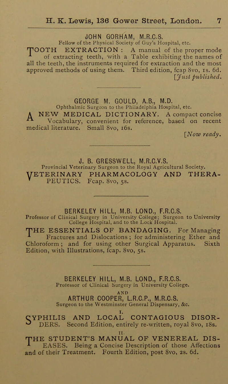 JOHN GORHAM, M.R.C.S. Fellow of the Physical Society of Guy’s Hospital, etc. TOOTH EXTRACTION : A manual of the proper mode A of extracting teeth, with a Table exhibiting the names of all the teeth, the instruments required for extraction and the most approved methods of using them. Third edition, fcap 8vo, is. 6d. [Just published. GEORGE M. GOULD, A.B., M.D. Ophthalmic Surgeon to the Philadelphia Hospital, etc. A NEW MEDICAL DICTIONARY. A compact concise Vocabulary, convenient for reference, based on recent medical literature. Small 8vo, 16s. [Now ready. J. B. GRESSWELL, M.R.C.V.S. Provincial Veterinary Surgeon to the Royal Agricultural Society. VETERINARY pharmacology and thera- V PEUTICS. Fcap. 8vo, 5s. BERKELEY HILL, M.B. LOND., F.R.C.S. Professor of Clinical Surgery in University College; Surgeon to University College Hospital, and to the Lock Hospital. THE ESSENTIALS OF BANDAGING. For Managing A Fractures and Dislocations ; for administering Ether and Chloroform ; and for using other Surgical Apparatus. Sixth Edition, with Illustrations, fcap. 8vo, 5s. BERKELEY HILL, M.B. LOND., F.R.C.S. Prolessor of Clinical Surgery in University College. AND ARTHUR COOPER, L.R.C.P., M.R.C.S. Surgeon to the Westminster General Dispensary, &c. I. AND LOCAL CONTAGIOUS DISOR- Second Edition, entirely re-written, royal 8vo, 18s. 11. 'THE STUDENT’S MANUAL OF VENEREAL DIS- -*■ EASES. Being a Concise Description of those Affections and of their Treatment. Fourth Edition, post 8vo, 2s. 6d.