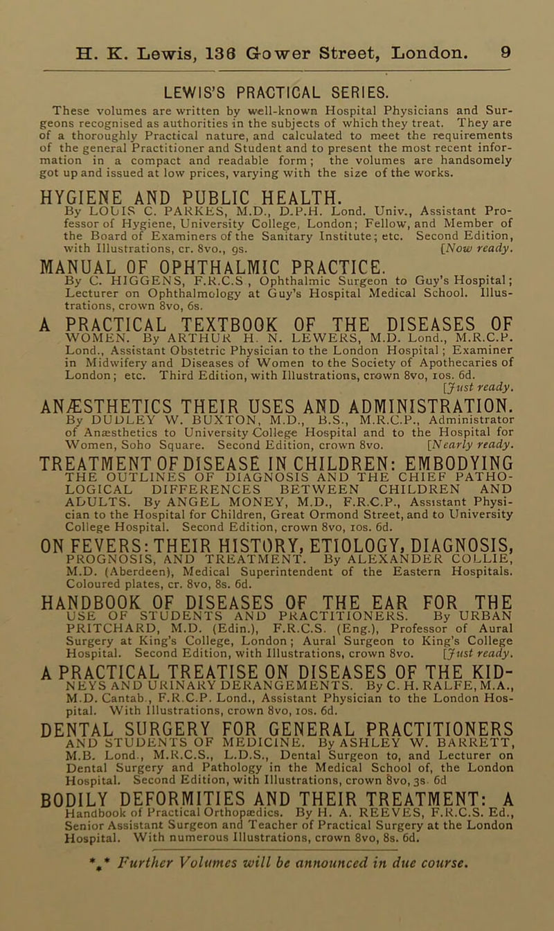 LEWIS’S PRACTICAL SERIES. These volumes are written by well-known Hospital Physicians and Sur- geons recognised as authorities in the subjects of which they treat. They are of a thoroughly Practical nature, and calculated to meet the requirements of the general Practitioner and Student and to present the most recent infor- mation in a compact and readable form; the volumes are handsomely got up and issued at low prices, varying with the size of the works. HYGIENE AND PUBLIC HEALTH. By LOWS C. PARKES, M.D., D.P.H. Lond. Univ., Assistant Pro- fessor of Hygiene, University College, London; Fellow, and Member of the Board of Examiners of the Sanitary Institute; etc. Second Edition, with Illustrations, cr. Svo., gs. [Now ready. MANUAL OF OPHTHALMIC PRACTICE. By C. HIGGENS, F.R.C.S, Ophthalmic Surgeon to Guy’s Hospital; Lecturer on Ophthalmology at Guy’s Hospital Medical School. Illus- trations, crown 8vo, 6s. A PRACTICAL TEXTBOOK OF THE DISEASES OF WOMEN. By ARTHUR H. N. LEWERS, M.D. Lond., M.R.C.P. Lond., Assistant Obstetric Physician to the London Hospital ; Examiner in Midwifery and Diseases of Women to the Society of Apothecaries of London; etc. Third Edition, with Illustrations, crown 8vo, ros. 6d. [Just ready. ANAESTHETICS THEIR USES AND ADMINISTRATION. By DUDLEY W. BUXTON, M.D., B.S., M.R.C.P., Administrator of Anaesthetics to Universitj' College Hospital and to the Hospital for Women, Soho Square. Second Edition, crown 8vo. [Nearly ready. TREATMENT OFDISEASE IN CHILDREN: EMBODYING THE OUTLINES OF DIAGNOSIS AND THE CHIEF PATHO- LOGICAL DIFFERENCES BETWEEN CHILDREN AND ADULTS. By ANGEL MONEY, M.D., F.R.C.P., Assistant Physi- cian to the Hospital for Children, Great Ormond Street, and to University College Hospital. Second Edition, crown 8vo, ios. 6d. ON FEVERS: THEIR HISTORY, ETIOLOGY, DIAGNOSIS, PROGNOSIS, AND TREATMENT. By ALEXANDER COLLIE, M.D. (Aberdeen), Medical Superintendent of the Eastern Hospitals. Coloured plates, cr. 8vo, 8s. 6d. HANDBOOK OF DISEASES OF THE EAR FOR THE USE OF STUDENTS AND PRACTITIONERS. By URBAN PRITCHARD, M.D. (Edin.), F.R.C.S. (Eng.), Professor of Aural Surgery at King’s College, London; Aural Surgeon to King’s College Hospital. Second Edition, with Illustrations, crown 8vo. [Just ready. A PRACTICAL TREATISE ON DISEASES OF THE KID- NEYS AND URINARY DERANGEMENTS. By C. H. RALFE, M.A., M.D. Cantab., F.R.C.P. Lond., Assistant Physician to the London Hos- pital. With Illustrations, crown 8vo, ios. 6d. DENTAL SURGERY FOR GENERAL PRACTITIONERS AND STUDENTS OF MEDICINE. By ASHLEY W. BARRETT, M.B. Lond., M.R.C.S., L.D.S., Dental Surgeon to, and Lecturer on Dental Surgery and Pathology in the Medical School of, the London Hospital. Second Edition, with Illustrations, crown Svo, 3s. 6d BODILY DEFORMITIES AND THEIR TREATMENT: A Handbook of Practical Orthopaedics. By H. A. REEVES, F.R.C.S. Ed., Senior Assistant Surgeon and Teacher of Practical Surgery at the London Hospital. With numerous Illustrations, crown 8vo, 8s. 6d. %* Further Volumes will be announced in due course.