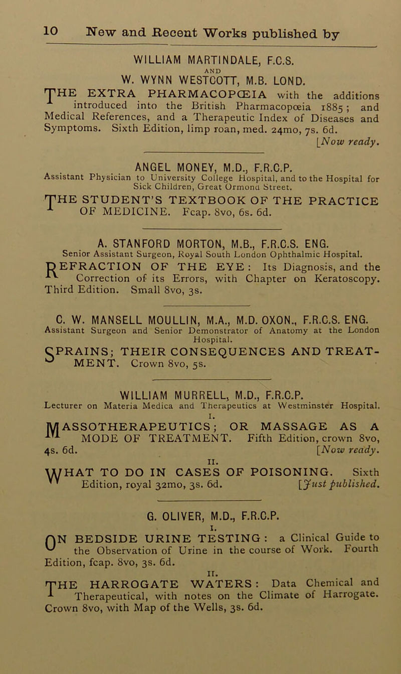 WILLIAM MARTINDALE, F.C.S. AND W. WYNN WESTCOTT, M.B. LOND. THE EXTRA PH ARM ACOPCEIA with the additions introduced into the British Pharmacopoeia 1885; and Medical References, and a Therapeutic Index of Diseases and Symptoms. Sixth Edition, limp roan, med. 241110, 7s. 6d. [Now ready. ANGEL MONEY, M.D., F.R.C.P. Assistant Physician to University College Hospital, and to the Hospital for Sick Children, Great Ormond Street. E STUDENT’S TEXTBOOK OF THE PRACTICE OF MEDICINE. Fcap. Svo, 6s. 6d. A, STANFORD MORTON, M.B., F.R.C.S. ENG. Senior Assistant Surgeon, Royal South London Ophthalmic Hospital. DEFRACTION OF THE EYE: Its Diagnosis, and the Correction of its Errors, with Chapter on Keratoscopy. Third Edition. Small 8vo, 3s. C. W. MANSELL MOULLIN, M.A., M.D. OXON., F.R.C.S. ENG. Assistant Surgeon and Senior Demonstrator of Anatomy at the London Hospital. CPRAINS; THEIR CONSEQUENCES AND TREAT- MENT. Crown 8vo, 5s. WILLIAM MURRELL, M.D., F.R.C.P. Lecturer on Materia Medica and Therapeutics at Westminster Hospital. 1. lyiASSOTHERAPEUTICS; OR MASSAGE AS A MODE OF TREATMENT. Fifth Edition, crown 8vo, 4s. 6d. [Now ready. 11. UUHAT TO DO IN CASES OF POISONING. Sixth ’' Edition, royal 321110, 3s. 6d. [Just published. 0N G. OLIVER, M.D., F.R.C.P. I. BEDSIDE URINE TESTING : a Clinical Guide to the Observation of Urine in the course of Work. Fourth Edition, fcap. 8vo, 3s. 6d. II. THE HARROGATE WATERS : Data Chemical and Therapeutical, with notes on the Climate of Harrogate. Crown 8vo, with Map of the Wells, 3s. 6d.