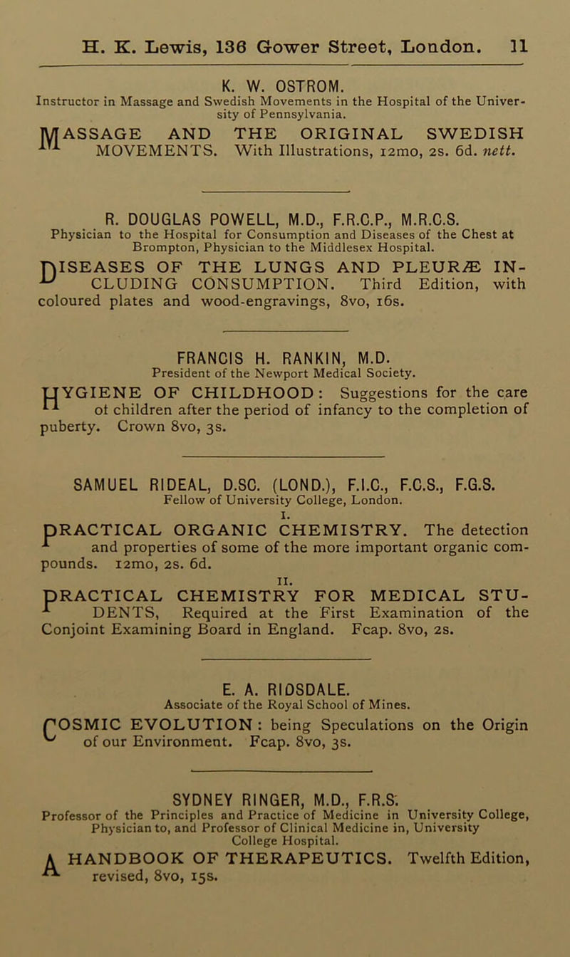K. W. OSTROM. Instructor in Massage and Swedish Movements in the Hospital of the Univer- sity of Pennsylvania. MASSAGE AND THE ORIGINAL SWEDISH MOVEMENTS. With Illustrations, i2mo, 2S. 6d. nett. R. DOUGLAS POWELL, M.D., F.R.C.P., M.R.C.S. Physician to the Hospital for Consumption and Diseases of the Chest at Brompton, Physician to the Middlesex Hospital. niSEASES OF THE LUNGS AND PLEURA IN- u CLUDING CONSUMPTION. Third Edition, with coloured plates and wood-engravings, 8vo, 16s. FRANCIS H. RANKIN, M.D. President of the Newport Medical Society. HYGIENE OF CHILDHOOD: Suggestions for the care H ot children after the period of infancy to the completion of puberty. Crown 8vo, 3 s. SAMUEL RIDEAL, D.SC. (LOND.), F.I.C., F.C.S., Fellow of University College, London. I. F.G.S. DRACTICAL ORGANIC CHEMISTRY. The detection and properties of some of the more important organic com- pounds. i2mo, 2s. 6d. 11. PRACTICAL CHEMISTRY FOR MEDICAL STU- -*■ DENTS, Required at the First Examination of the Conjoint Examining Board in England. Fcap. 8vo, 2s. E. A. RIDSDALE. Associate of the Royal School of Mines. SMIC EVOLUTION : being Speculations on the Origin of our Environment. Fcap. 8vo, 3s. SYDNEY RINGER, M.D., F.R.S. Professor of the Principles and Practice of Medicine in University College, Physician to, and Professor of Clinical Medicine in, University College Hospital. A HANDBOOK OF THERAPEUTICS. Twelfth Edition, revised, 8vo, 15s.