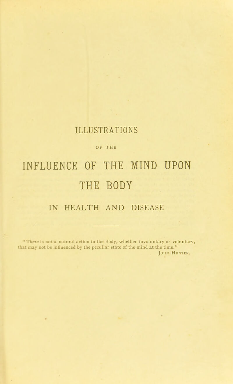 OF THE INFLUENCE OF THE MIND UPON THE BODY IN HEALTH AND DISEASE “ There is not a natural action in the Body, whether involuntary or voluntary, that may not be influenced by the peculiar state of the mind at the time.” John Hunter.