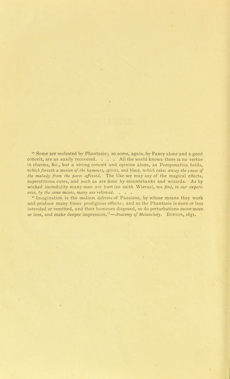 “ Some are molested by Phantasie; so some, again, by Fancy alone and a good conceit, are as easily recovered. . . . All the world knows there is no vertue in charms, &c., but a strong conceit and opinion alone, as Pomponatius holds, •which forceth a motion of the humours, spirits, and blood, •which takes away the cause of the malady from the parts affected. The like we may say of the magical effects, superstitious cures, and such as are done by mountebanks and wizards. As by wicked incredulity many men are hurt (so saith Wierus), we find, in our experi- ence, by the same means, many are relieved. . . . “ Imagination is the medium deferens of Passions, by whose means they work and produce many times prodigious effects ; and as the Phantasie is more or less intended or remitted, and their humours disposed, so do perturbations move more or less, and make deeper impression.”—Anatomy of Melancholy. Burton, i6$i.