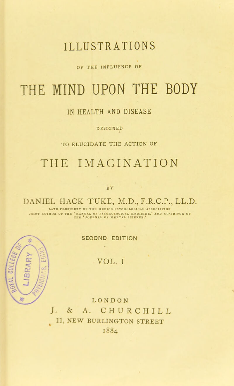 OF THE INFLUENCE OF THE MIND UPON THE BODY IN HEALTH AND DISEASE DESIGNED TO ELUCIDATE THE ACTION OF THE IMAGINATION BY DANIEL HACK TUKE, M.D., F.R.C.P., LL.D. LATB PRESIDENT OP THE M KDICO-PS YC H OLOGIC AL ASSOCIATION JOINT ACTHOa OP THE ‘MANUAL OP PSYCHOLOGICAL MEDICINE,’ AND CO-KDITOR OF THE ‘JOURNAL OP MENTAL SCIENCE.’ J. & SECOND EDITION VOL. I LONDON A. CHURCHILL ]], NEW BURLINGTON STREET