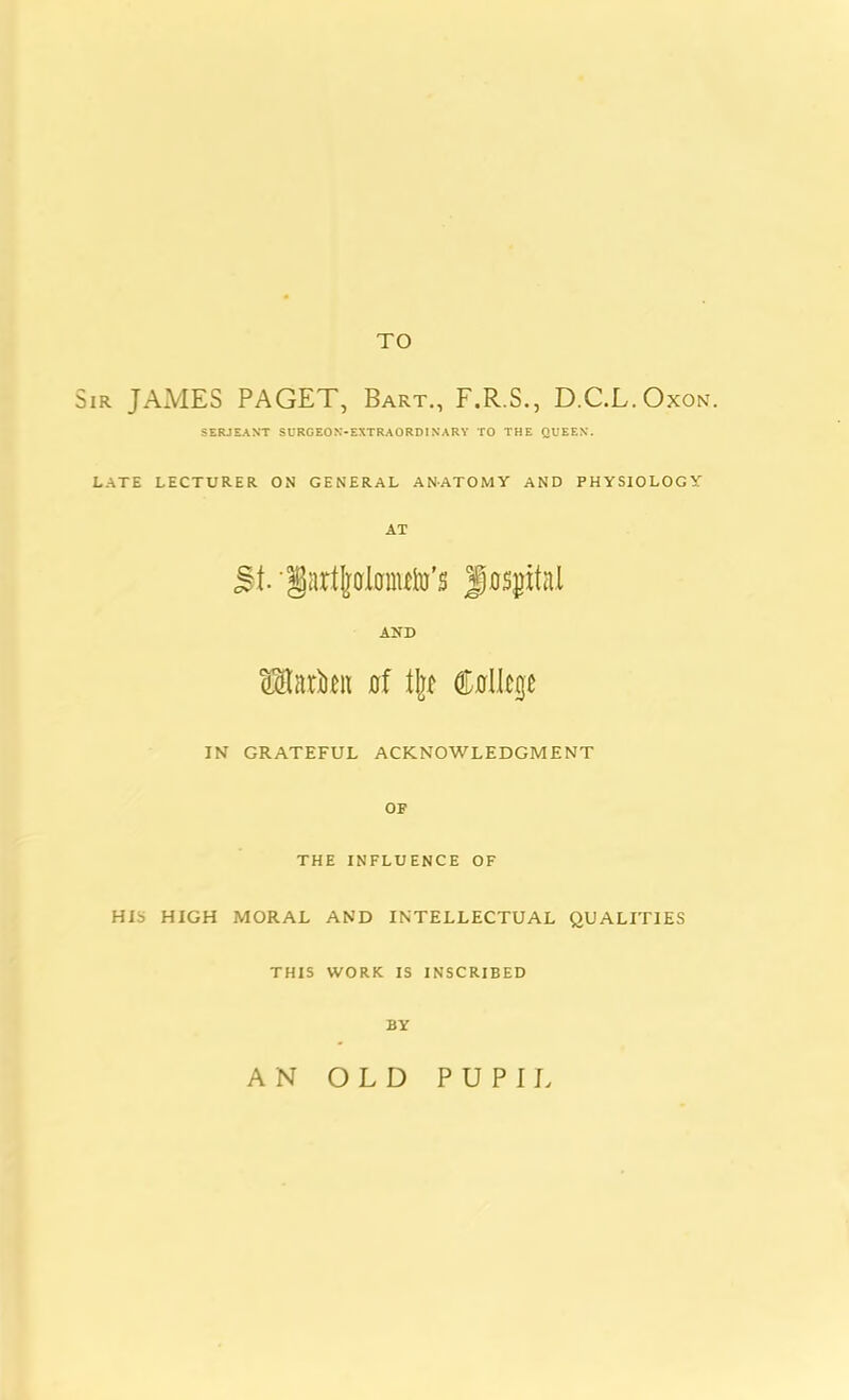 TO Sir JAMES PAGET, Bart., F.R.S., D.C.L.Oxon. SERJEANT SURG EON-EXTRA ORDINARY TO THE QUEEN. LATE LECTURER ON GENERAL ANATOMY AND PHYSIOLOGY AT St- 'Sartjfflonuto’s fjo^ital AND KStariien of % College IN GRATEFUL ACKNOWLEDGMENT OF THE INFLUENCE OF HIS HIGH MORAL AND INTELLECTUAL QUALITIES THIS WORK IS INSCRIBED BY AN OLD PUPII