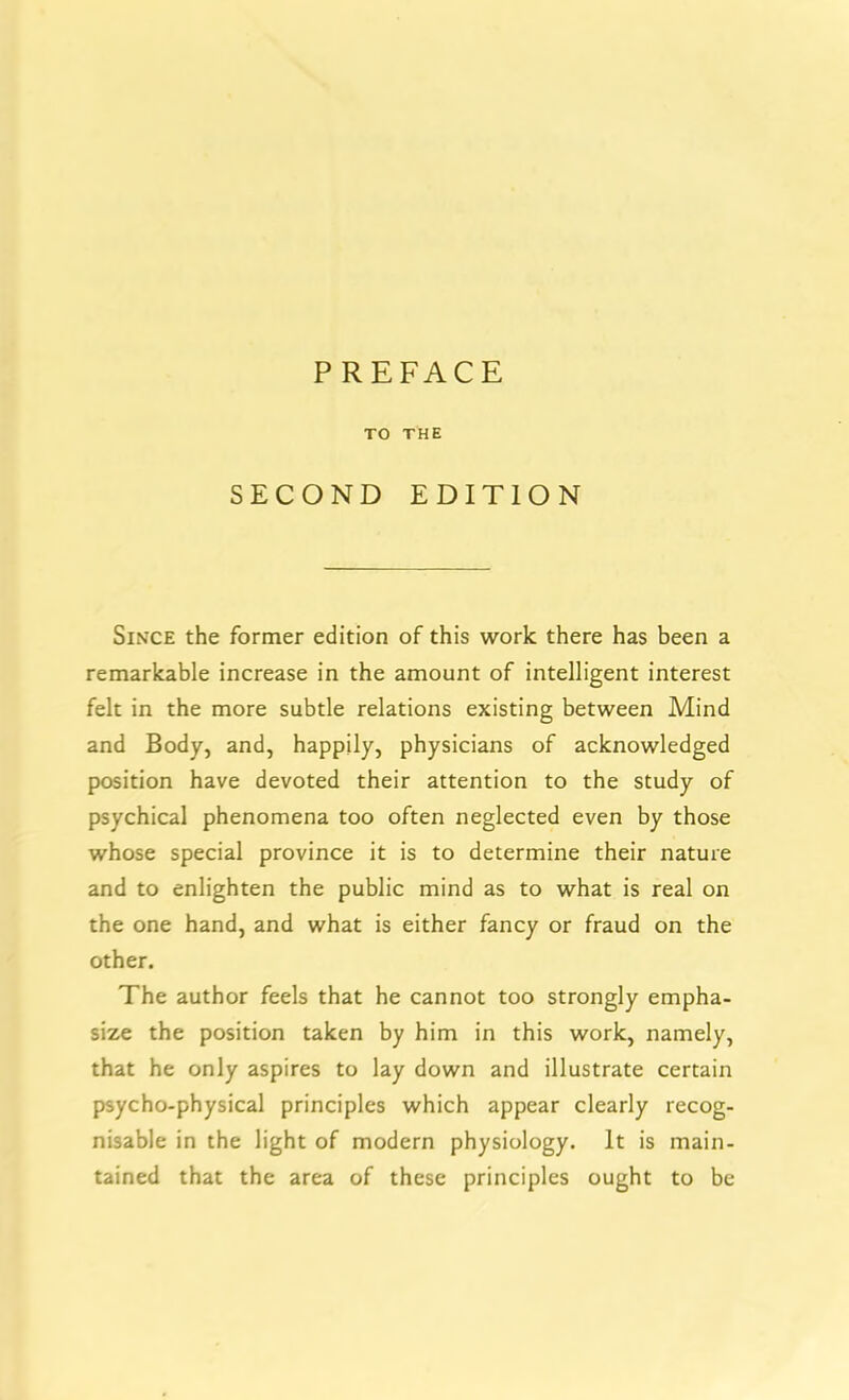 TO THE SECOND EDITION Since the former edition of this work there has been a remarkable increase in the amount of intelligent interest felt in the more subtle relations existing between Mind and Body, and, happily, physicians of acknowledged position have devoted their attention to the study of psychical phenomena too often neglected even by those whose special province it is to determine their nature and to enlighten the public mind as to what is real on the one hand, and what is either fancy or fraud on the other. The author feels that he cannot too strongly empha- size the position taken by him in this work, namely, that he only aspires to lay down and illustrate certain psycho-physical principles which appear clearly recog- nisable in the light of modern physiology. It is main- tained that the area of these principles ought to be