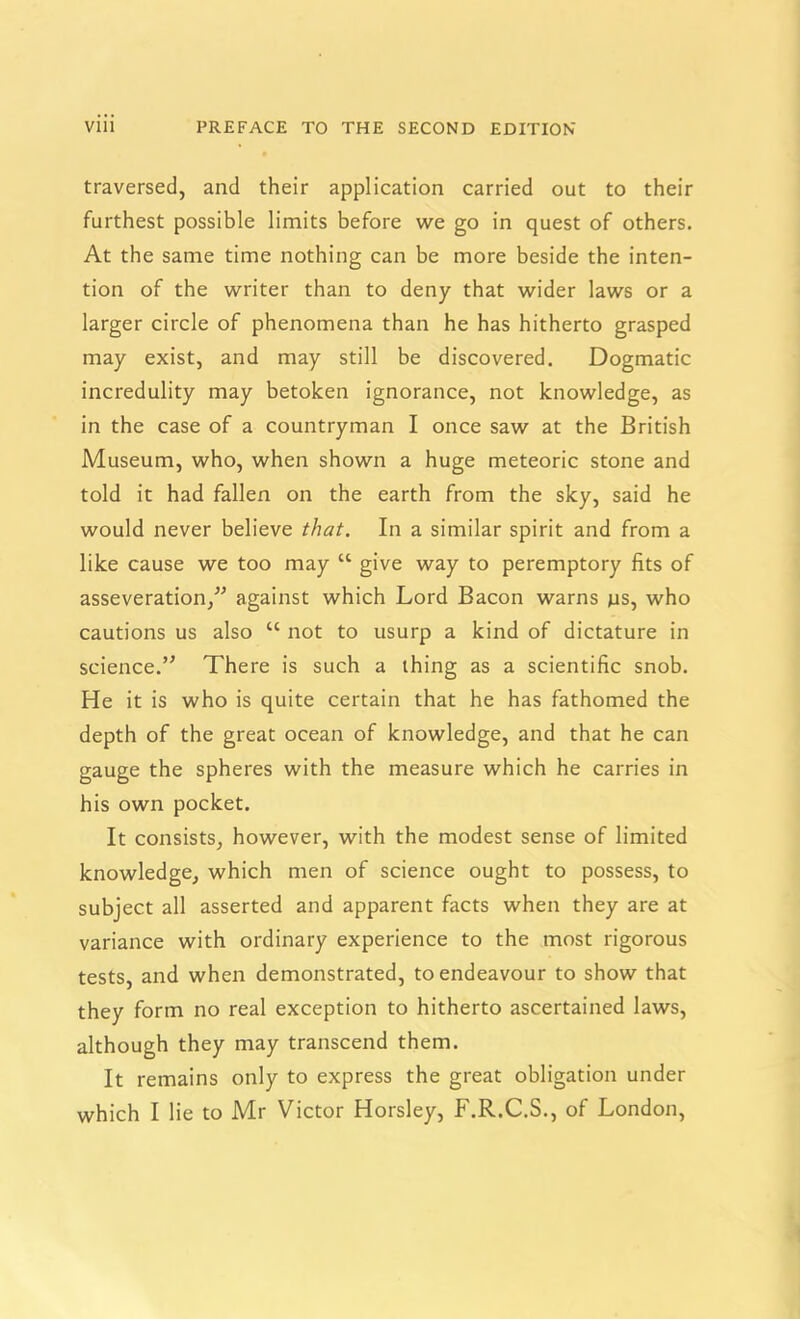 traversed, and their application carried out to their furthest possible limits before we go in quest of others. At the same time nothing can be more beside the inten- tion of the writer than to deny that wider laws or a larger circle of phenomena than he has hitherto grasped may exist, and may still be discovered. Dogmatic incredulity may betoken ignorance, not knowledge, as in the case of a countryman I once saw at the British Museum, who, when shown a huge meteoric stone and told it had fallen on the earth from the sky, said he would never believe that. In a similar spirit and from a like cause we too may “ give way to peremptory fits of asseveration/’ against which Lord Bacon warns ns, who cautions us also “ not to usurp a kind of dictature in science.” There is such a thing as a scientific snob. He it is who is quite certain that he has fathomed the depth of the great ocean of knowledge, and that he can gauge the spheres with the measure which he carries in his own pocket. It consists, however, with the modest sense of limited knowledge, which men of science ought to possess, to subject all asserted and apparent facts when they are at variance with ordinary experience to the most rigorous tests, and when demonstrated, to endeavour to show that they form no real exception to hitherto ascertained laws, although they may transcend them. It remains only to express the great obligation under which I lie to Mr Victor Horsley, F.R.C.S., of London,