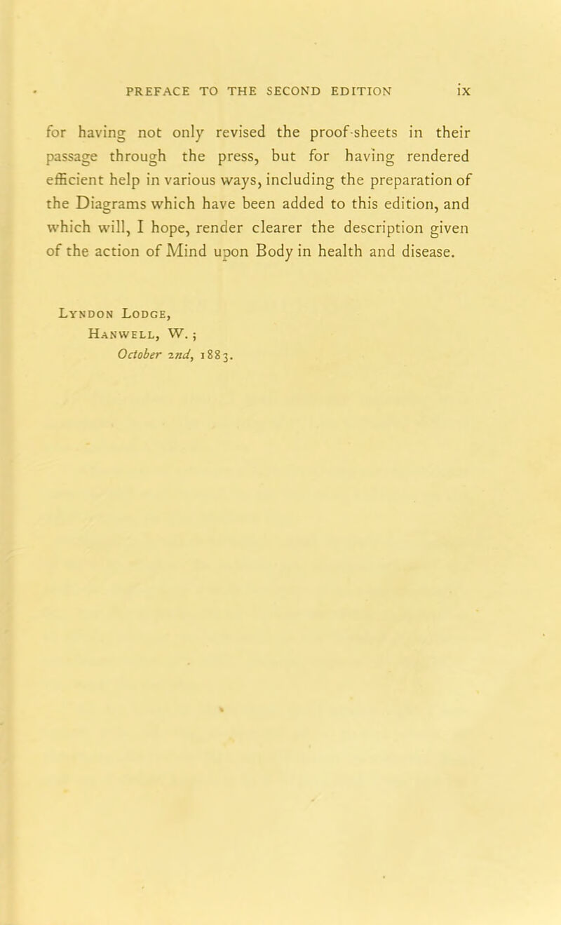 for having not only revised the proof-sheets in their passage through the press, but for having rendered efficient help in various ways, including the preparation of the Diagrams which have been added to this edition, and which will, I hope, render clearer the description given of the action of Mind upon Body in health and disease. Lyndon Lodge, HaNWELL, W. ; October znd, 1883.